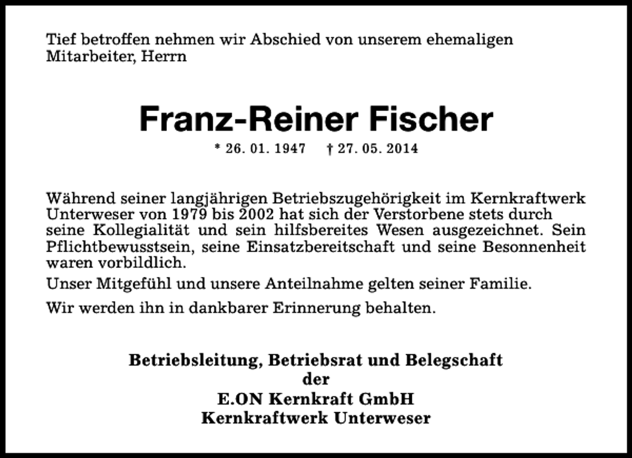 <p>Tief betroffen nehmen wir Abschied von unserem ehemaligen<br />Mitarbeiter, Herrn</p><p>Franz-Reiner Fischer<br />* 26. 01. 1947</p><p>† 27. 05. 2014</p><p>Während seiner langjährigen Betriebszugehörigkeit im Kernkraftwerk<br />Unterweser von 1979 bis 2002 hat sich der Verstorbene stets durch<br />seine Kollegialität und sein hilfsbereites Wesen ausgezeichnet. Sein<br />Pflichtbewusstsein, seine Einsatzbereitschaft und seine Besonnenheit<br />waren vorbildlich.<br />Unser Mitgefühl und unsere Anteilnahme gelten seiner Familie.<br />Wir werden ihn in dankbarer Erinnerung behalten.</p><p>Betriebsleitung, Betriebsrat und Belegschaft<br />der<br />E.ON Kernkraft GmbH<br />Kernkraftwerk Unterweser</p>