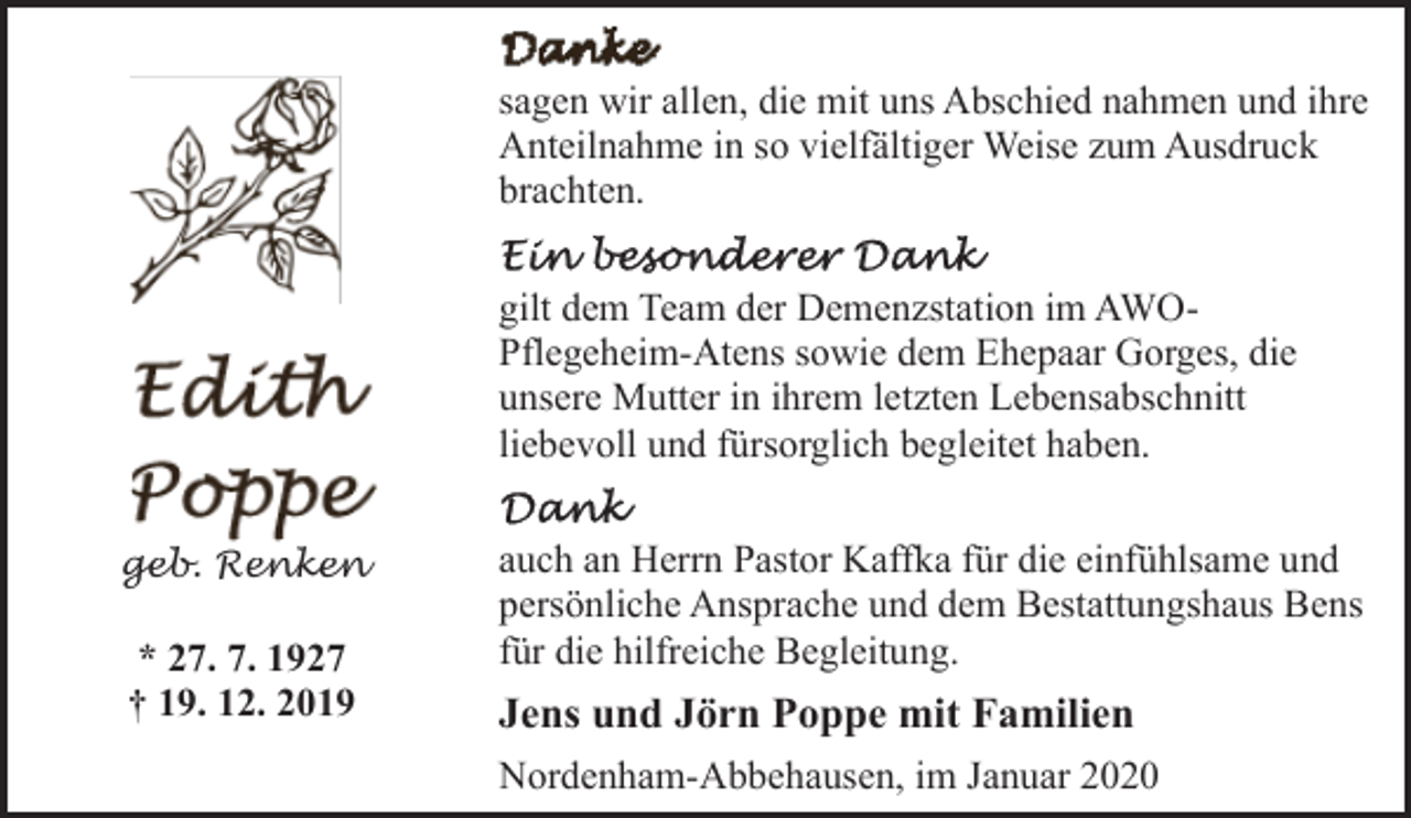 <p>sagen wir allen, die mit uns Abschied nahmen und ihre<br />Anteilnahme in so vielfältiger Weise zum Ausdruck<br />brachten.<br />gilt dem Team der Demenzstation im AWOPflegeheim-Atens sowie dem Ehepaar Gorges, die<br />unsere Mutter in ihrem letzten Lebensabschnitt<br />liebevoll und fürsorglich begleitet haben.<br />geb. Renken</p><p>* 27. 7. 1927<br />† 19. 12. 2019</p><p>auch an Herrn Pastor Kaffka für die einfühlsame und<br />persönliche Ansprache und dem Bestattungshaus Bens<br />für die hilfreiche Begleitung.</p><p>Jens und Jörn Poppe mit Familien<br />Nordenham-Abbehausen, im Januar 2020</p>
