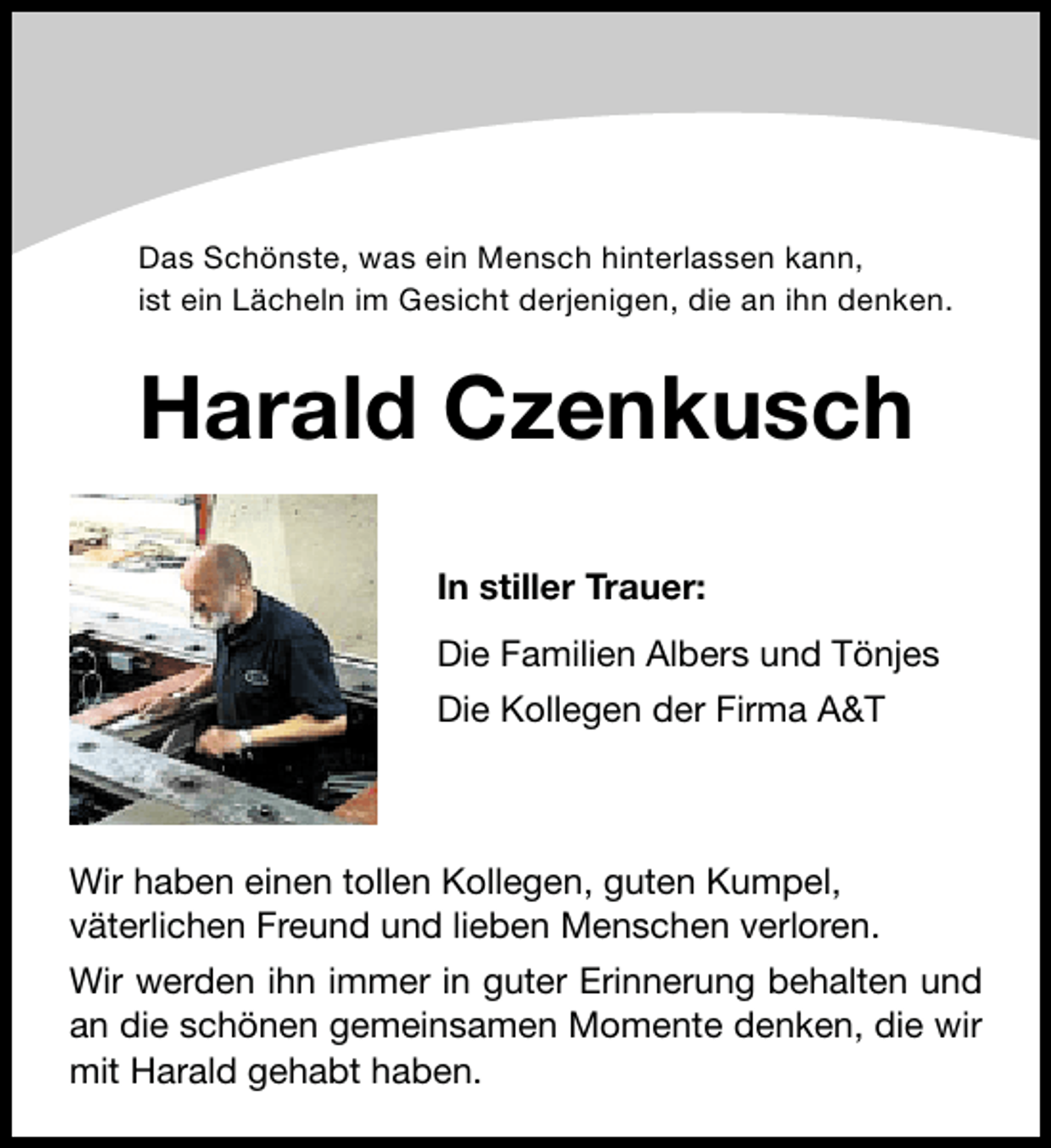 <p>Das SchÃ¶nste, was ein Mensch hinterlassen kann,<br />ist ein LÃ¤cheln im Gesicht derjenigen, die an ihn denken.</p><p>Harald Czenkusch<br />In stiller Trauer:<br />Die Familien Albers und TÃ¶njes<br />Die Kollegen der Firma A&amp;T</p><p>Wir haben einen tollen Kollegen, guten Kumpel,<br />vÃ¤terlichen Freund und lieben Menschen verloren.<br />Wir werden ihn immer in guter Erinnerung behalten und<br />an die schÃ¶nen gemeinsamen Momente denken, die wir<br />mit Harald gehabt haben.</p>