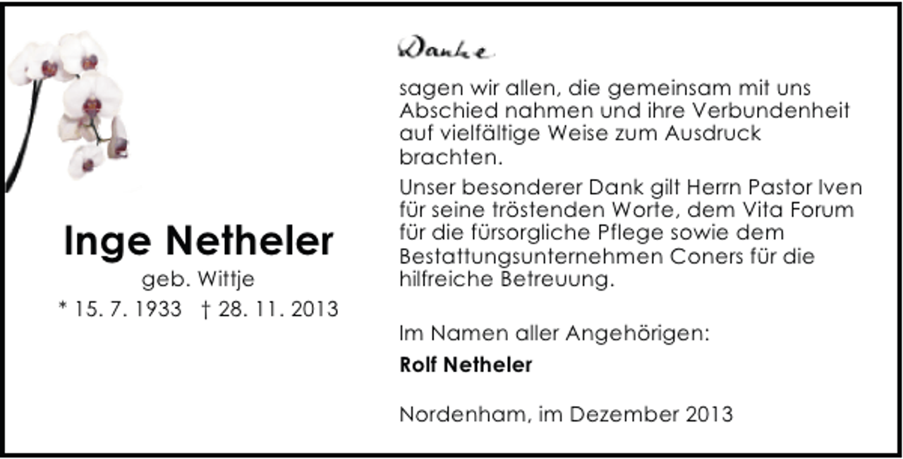 <p>Inge Netheler</p><p>geb. Wittje<br />* 15. 7. 1933 † 28. 11. 2013</p><p>sagen wir allen, die gemeinsam mit uns<br />Abschied nahmen und ihre Verbundenheit<br />auf vielfältige Weise zum Ausdruck<br />brachten.<br />Unser besonderer Dank gilt Herrn Pastor Iven<br />für seine tröstenden Worte, dem Vita Forum<br />für die fürsorgliche Pflege sowie dem<br />Bestattungsunternehmen Coners für die<br />hilfreiche Betreuung.<br />Im Namen aller Angehörigen:<br />Rolf Netheler<br />Nordenham, im Dezember 2013</p>