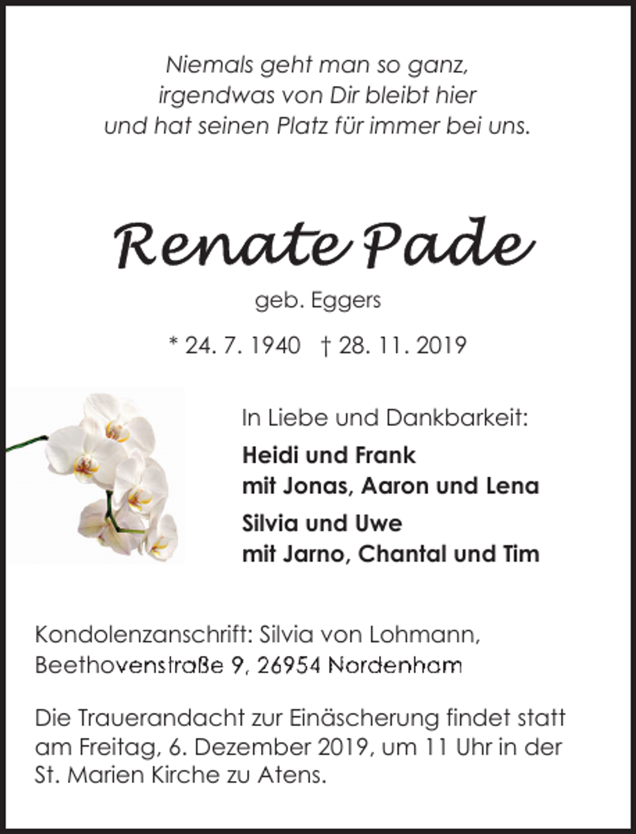 <p>Niemals geht man so ganz,<br />irgendwas von Dir bleibt hier<br />und hat seinen Platz für immer bei uns.</p><p>geb. Eggers</p><p>* 24. 7. 1940 † 28. 11. 2019<br />In Liebe und Dankbarkeit:<br />Heidi und Frank<br />mit Jonas, Aaron und Lena<br />Silvia und Uwe<br />mit Jarno, Chantal und Tim<br />Kondolenzanschrift: Silvia von Lohmann,<br />Beethovenstraße<br />B<br />h<br />94 6954<br />6o95<br />N<br />oa<br />rde<br />dm<br />eee<br />nstho<br />trov<br />ave<br />ßen<br />e st<br />9,ra2ß6e959,<br />N69<br />r5d4eNordenham<br />nh<br />BeethovBe<br />Die Trauerandacht zur Einäscherung findet statt<br />am Freitag, 6. Dezember 2019, um 11 Uhr in der<br />St. Marien Kirche zu Atens.</p>