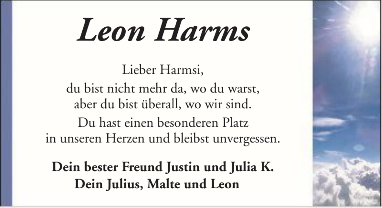 <p>Leon Harms<br />Lieber Harmsi,<br />du bist nicht mehr da, wo du warst,<br />aber du bist überall, wo wir sind.<br />Du hast einen besonderen Platz<br />in unseren Herzen und bleibst unvergessen.<br />Dein bester Freund Justin und Julia K.<br />Dein Julius, Malte und Leon</p>