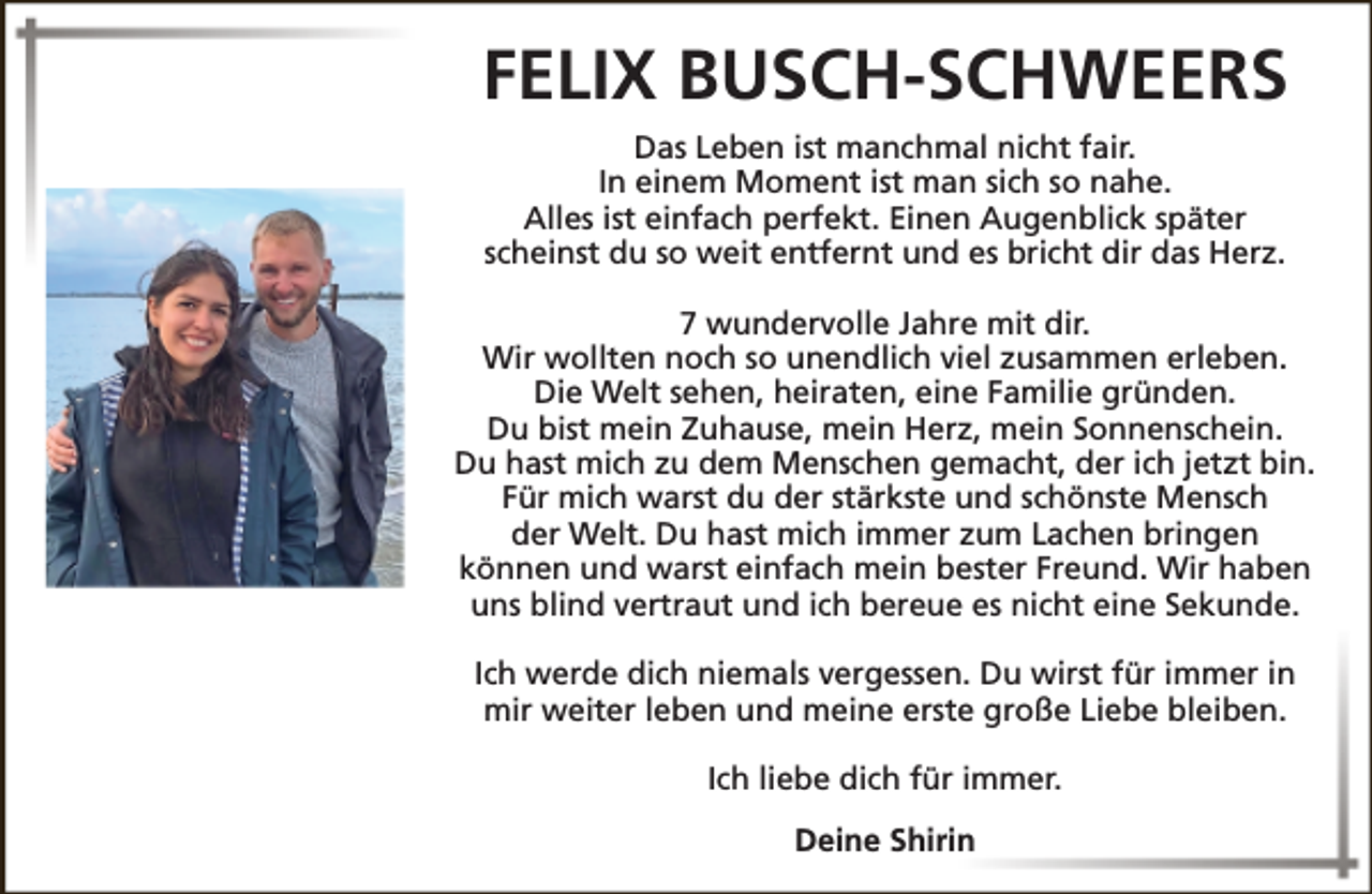 <p>FELIX BUSCH-SCHWEERS<br />Das Leben ist manchmal nicht fair.<br />In einem Moment ist man sich so nahe.<br />Alles ist einfach perfekt. Einen Augenblick später<br />scheinst du so weit entfernt und es bricht dir das Herz.<br />7 wundervolle Jahre mit dir.<br />Wir wollten noch so unendlich viel zusammen erleben.<br />Die Welt sehen, heiraten, eine Familie gründen.<br />Du bist mein Zuhause, mein Herz, mein Sonnenschein.<br />Du hast mich zu dem Menschen gemacht, der ich jetzt bin.<br />Für mich warst du der stärkste und schönste Mensch<br />der Welt. Du hast mich immer zum Lachen bringen<br />können und warst einfach mein bester Freund. Wir haben<br />uns blind vertraut und ich bereue es nicht eine Sekunde.<br />Ich werde dich niemals vergessen. Du wirst für immer in<br />mir weiter leben und meine erste große Liebe bleiben.<br />Ich liebe dich für immer.<br />Deine Shirin</p>