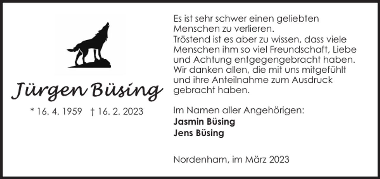 <p>Es ist sehr schwer einen geliebten<br />Menschen zu verlieren.<br />Tröstend ist es aber zu wissen, dass viele<br />Menschen ihm so viel Freundschaft, Liebe<br />und Achtung entgegengebracht haben.<br />Wir danken allen, die mit uns mitgefühlt<br />und ihre Anteilnahme zum Ausdruck<br />gebracht haben.<br />* 16. 4. 1959 † 16. 2. 2023</p><p>Im Namen aller Angehörigen:<br />Jasmin Büsing<br />Jens Büsing<br />Nordenham, im März 2023</p>