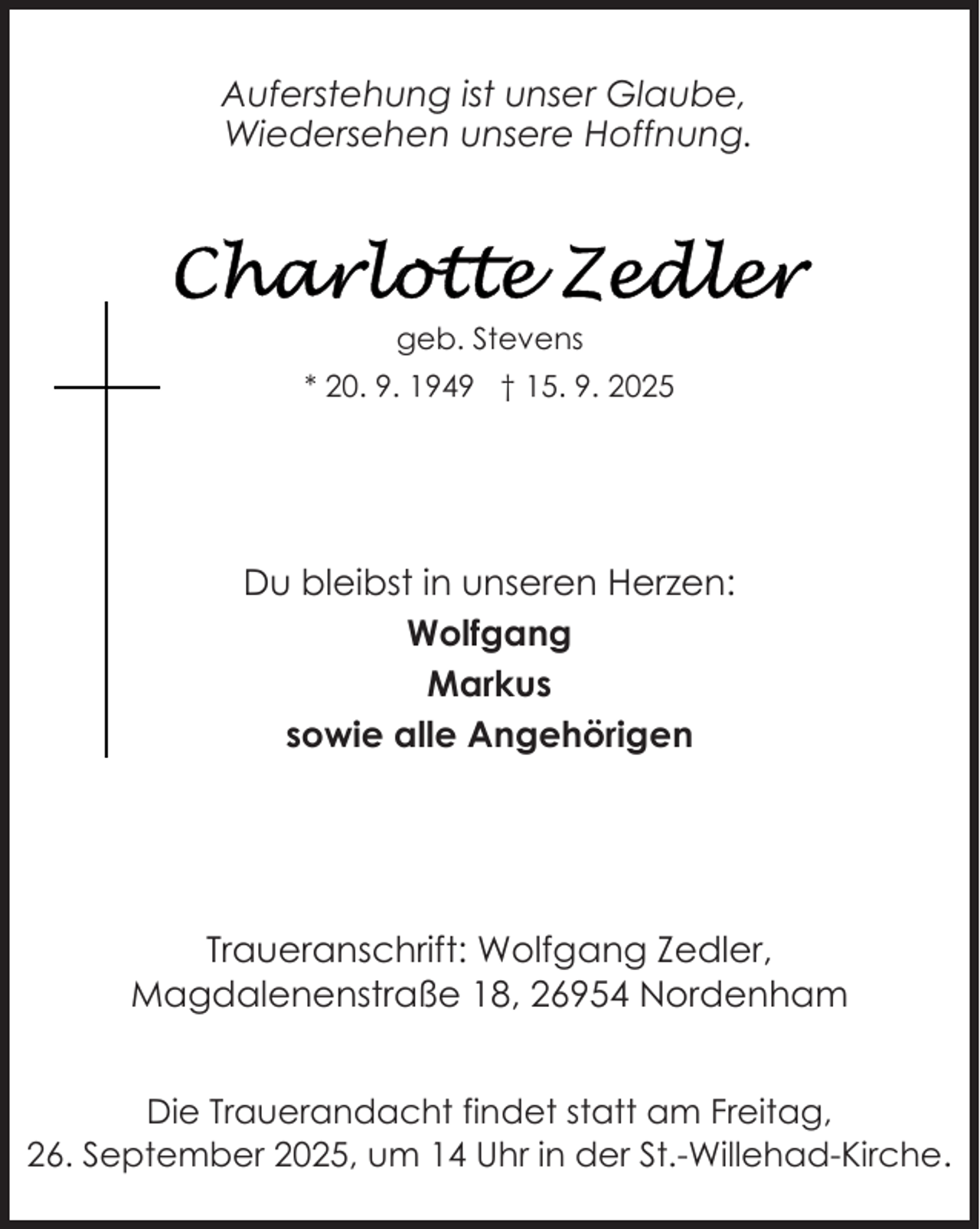 <p>Auferstehung ist unser Glaube,<br />Wiedersehen unsere Hoffnung.</p>
<p>Charlotte Zedler</p>
<p>geb. Stevens<br />* 20. 9. 1949 † 15. 9. 2025</p>
<p>Du bleibst in unseren Herzen:<br />Wolfgang<br />Markus<br />sowie alle Angehörigen</p>
<p>Traueranschrift: Wolfgang Zedler,<br />Magdalenenstraße 18, 26954 Nordenham<br />Die Trauerandacht findet statt am Freitag,<br />26. September 2025, um 14 Uhr in der St.-Willehad-Kirche.</p>