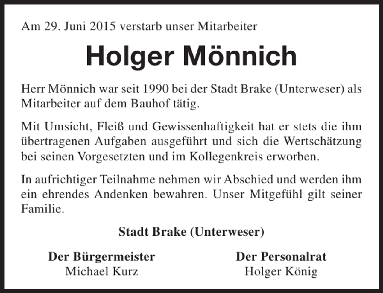 <p>Am 29. Juni 2015 verstarb unser Mitarbeiter</p><p>Holger Mönnich<br />Herr Mönnich war seit 1990 bei der Stadt Brake (Unterweser) als<br />Mitarbeiter auf dem Bauhof tätig.<br />Mit Umsicht, Fleiß und Gewissenhaftigkeit hat er stets die ihm<br />übertragenen Aufgaben ausgeführt und sich die Wertschätzung<br />bei seinen Vorgesetzten und im Kollegenkreis erworben.<br />In aufrichtiger Teilnahme nehmen wir Abschied und werden ihm<br />ein ehrendes Andenken bewahren. Unser Mitgefühl gilt seiner<br />Familie.<br />Stadt Brake (Unterweser)<br />Der Bürgermeister<br />Michael Kurz</p><p>Der Personalrat<br />Holger König</p>
