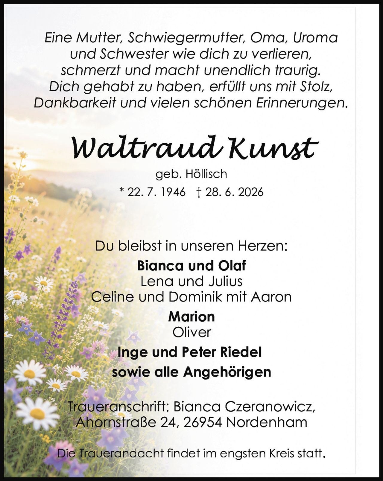 <p><i>Eine Mutter, Schwiegermutter, Oma, Uroma und Schwester wie dich zu verlieren, schmerzt und macht unendlich traurig. Dich gehabt zu haben, erfüllt uns mit Stolz, Dankbarkeit und vielen schönen Erinnerungen.</i></p><p><strong>Waltraud Kunst</strong><br>geb. Höllisch<br>* 22. 7. 1946 † 28. 6. 2026</p><p>Du bleibst in unseren Herzen:<br><strong>Bianca und Olaf</strong><br>Lena und Julius<br>Celine und Dominik mit Aaron<br><strong>Marion</strong><br>Oliver<br><strong>Inge und Peter Riedel</strong><br>sowie alle Angehörigen</p><p>Traueranschrift: Bianca Czeranowicz, Ahornstraße 24, 26954 Nordenham</p><p>Die Trauerandacht findet im engsten Kreis statt.</p>