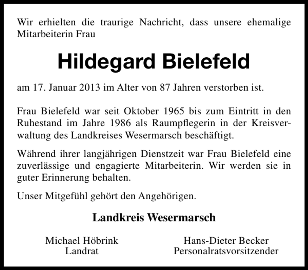 <p>Wir erhielten die traurige Nachricht, dass unsere ehemalige<br />Mitarbeiterin Frau</p><p>Hildegard Bielefeld<br />am 17. Januar 2013 im Alter von 87 Jahren verstorben ist.<br />Frau Bielefeld war seit Oktober 1965 bis zum Eintritt in den<br />Ruhestand im Jahre 1986 als Raumpﬂegerin in der Kreisverwaltung des Landkreises Wesermarsch beschäftigt.<br />Während ihrer langjährigen Dienstzeit war Frau Bielefeld eine<br />zuverlässige und engagierte Mitarbeiterin. Wir werden sie in<br />guter Erinnerung behalten.<br />Unser Mitgefühl gehört den Angehörigen.</p><p>Landkreis Wesermarsch<br />Michael Höbrink<br />Landrat</p><p>Hans-Dieter Becker<br />Personalratsvorsitzender</p>