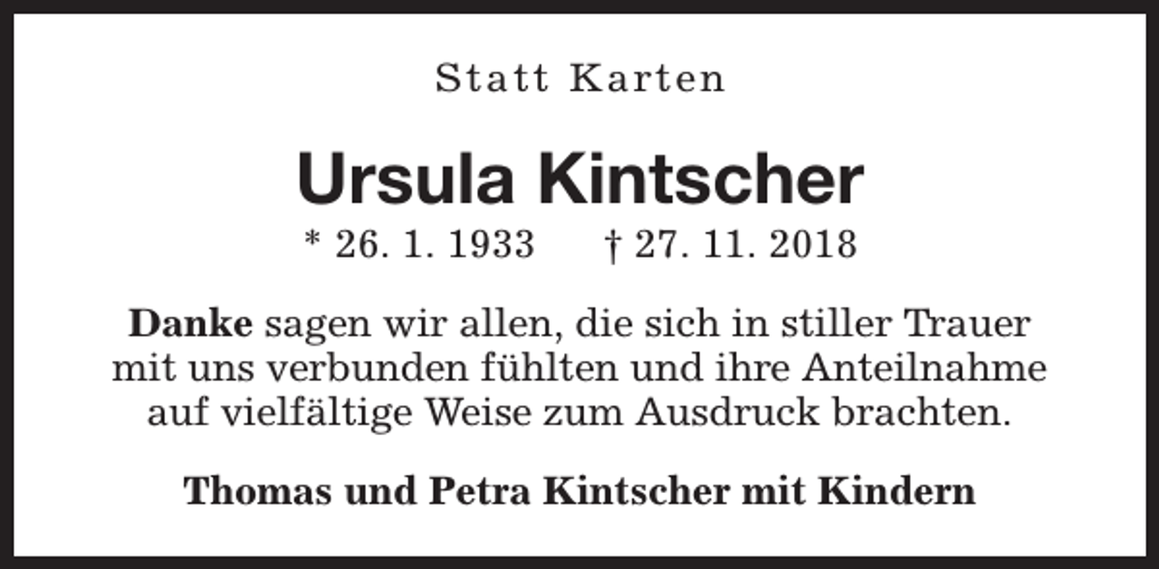 <p>S t a t t K a rt e n</p><p>Ursula Kintscher<br />* 26. 1. 1933</p><p>† 27. 11. 2018</p><p>Danke sagen wir allen, die sich in stiller Trauer<br />mit uns verbunden fühlten und ihre Anteilnahme<br />auf vielfältige Weise zum Ausdruck brachten.<br />Thomas und Petra Kintscher mit Kindern</p>