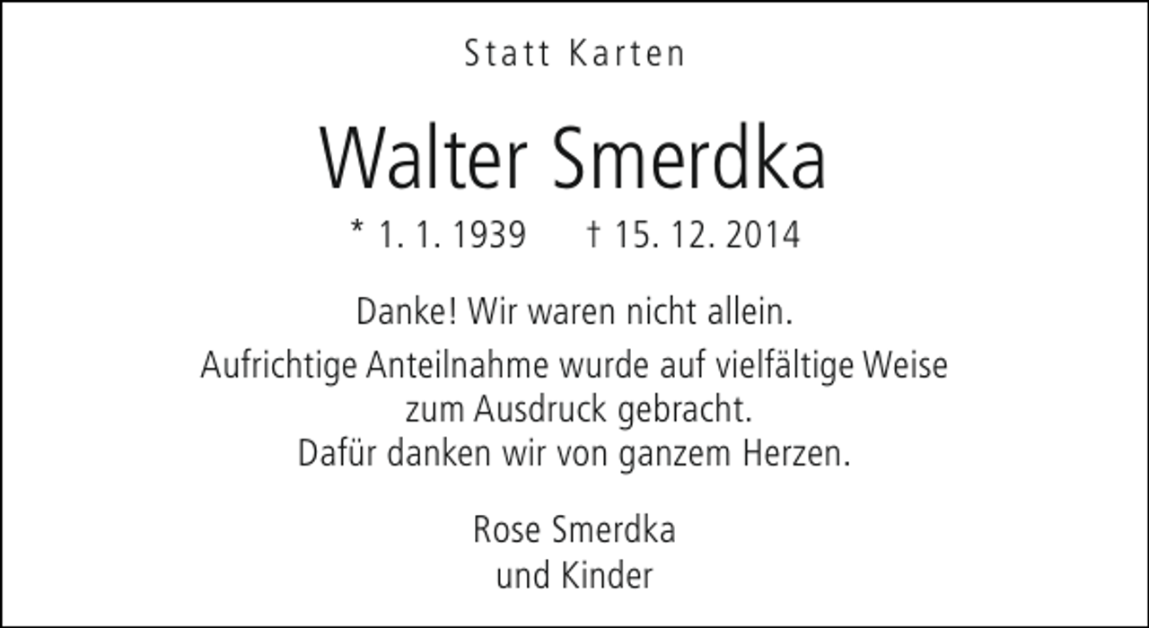 <p>Statt Karten</p><p>Walter Smerdka<br />* 1. 1. 1939</p><p>† 15. 12. 2014</p><p>Danke! Wir waren nicht allein.<br />Aufrichtige Anteilnahme wurde auf vielfältige Weise<br />zum Ausdruck gebracht.<br />Dafür danken wir von ganzem Herzen.<br />Rose Smerdka<br />und Kinder</p>