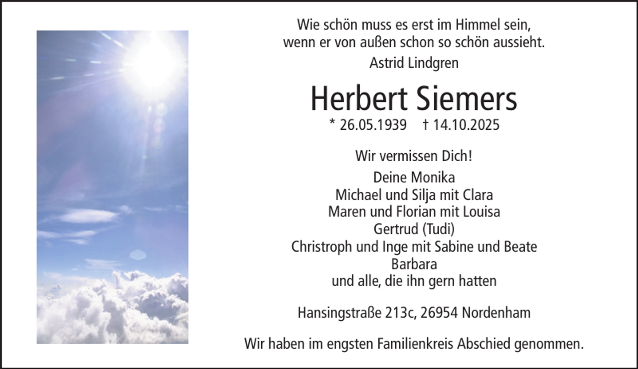 <p>Wie schön muss es erst im Himmel sein,<br />wenn er von außen schon so schön aussieht.<br />Astrid Lindgren</p><p>Herbert Siemers<br />* 26.05.1939 † 14.10.2025</p><p>Wir vermissen Dich!<br />Deine Monika<br />Michael und Silja mit Clara<br />Maren und Florian mit Louisa<br />Gertrud (Tudi)<br />Christroph und Inge mit Sabine und Beate<br />Barbara<br />und alle, die ihn gern hatten<br />Hansingstraße 213c, 26954 Nordenham<br />Wir haben im engsten Familienkreis Abschied genommen.</p>