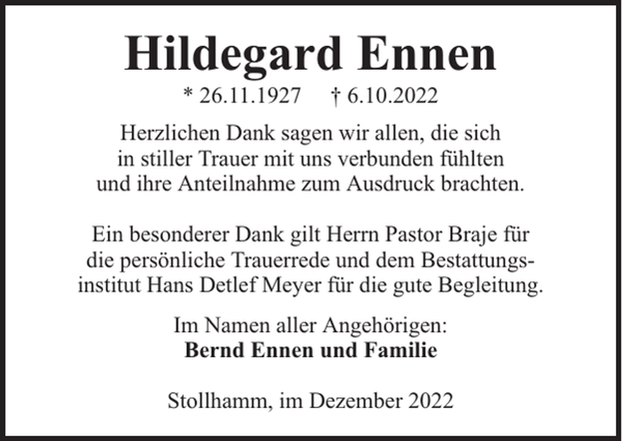 <p>Hildegard Ennen<br />* 26.11.1927</p><p>† 6.10.2022</p><p>Herzlichen Dank sagen wir allen, die sich<br />in stiller Trauer mit uns verbunden fühlten<br />und ihre Anteilnahme zum Ausdruck brachten.<br />Ein besonderer Dank gilt Herrn Pastor Braje für<br />die persönliche Trauerrede und dem Bestattungsinstitut Hans Detlef Meyer für die gute Begleitung.<br />Im Namen aller Angehörigen:<br />Bernd Ennen und Familie<br />Stollhamm, im Dezember 2022</p>