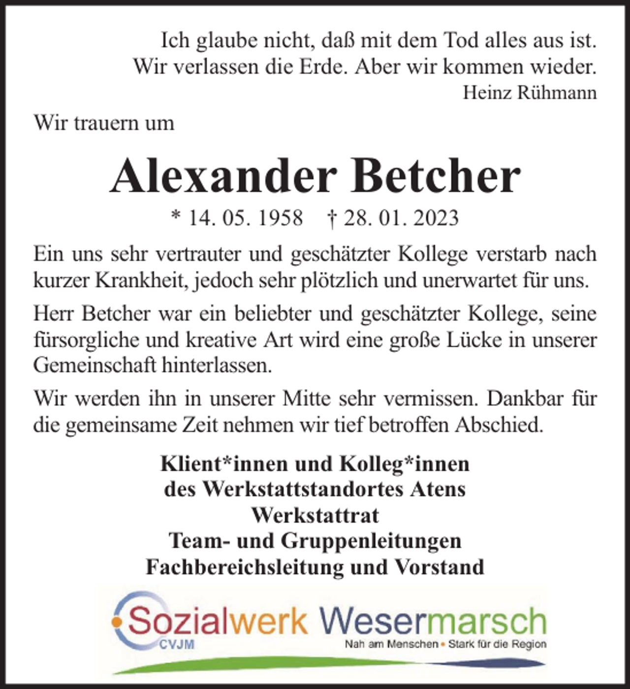 <p>Ich glaube nicht, daß mit dem Tod alles aus ist.<br />Wir verlassen die Erde. Aber wir kommen wieder.<br />Heinz Rühmann</p><p>Wir trauern um</p><p>Alexander Betcher<br />* 14. 05. 1958 † 28. 01. 2023</p><p>Ein uns sehr vertrauter und geschätzter Kollege verstarb nach<br />kurzer Krankheit, jedoch sehr plötzlich und unerwartet für uns.<br />Herr Betcher war ein beliebter und geschätzter Kollege, seine<br />fürsorgliche und kreative Art wird eine große Lücke in unserer<br />Gemeinschaft hinterlassen.<br />Wir werden ihn in unserer Mitte sehr vermissen. Dankbar für<br />die gemeinsame Zeit nehmen wir tief betroffen Abschied.<br />Klient*innen und Kolleg*innen<br />des Werkstattstandortes Atens<br />Werkstattrat<br />Team- und Gruppenleitungen<br />Fachbereichsleitung und Vorstand</p>
