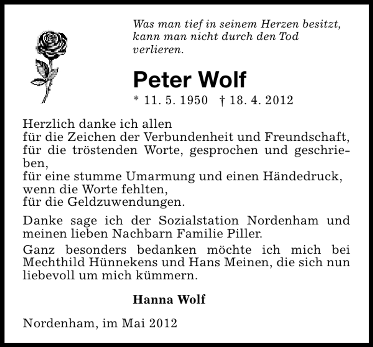 <p>Was man tief in seinem Herzen besitzt,<br />kann man nicht durch den Tod<br />verlieren.</p><p>Peter Wolf</p><p>* 11. 5. 1950 † 18. 4. 2012<br />Herzlich danke ich allen<br />für die Zeichen der Verbundenheit und Freundschaft,<br />für die tröstenden Worte, gesprochen und geschrieben,<br />für eine stumme Umarmung und einen Händedruck,<br />wenn die Worte fehlten,<br />für die Geldzuwendungen.<br />Danke sage ich der Sozialstation Nordenham und<br />meinen lieben Nachbarn Familie Piller.<br />Ganz besonders bedanken möchte ich mich bei<br />Mechthild Hünnekens und Hans Meinen, die sich nun<br />liebevoll um mich kümmern.<br />Hanna Wolf<br />Nordenham, im Mai 2012</p>