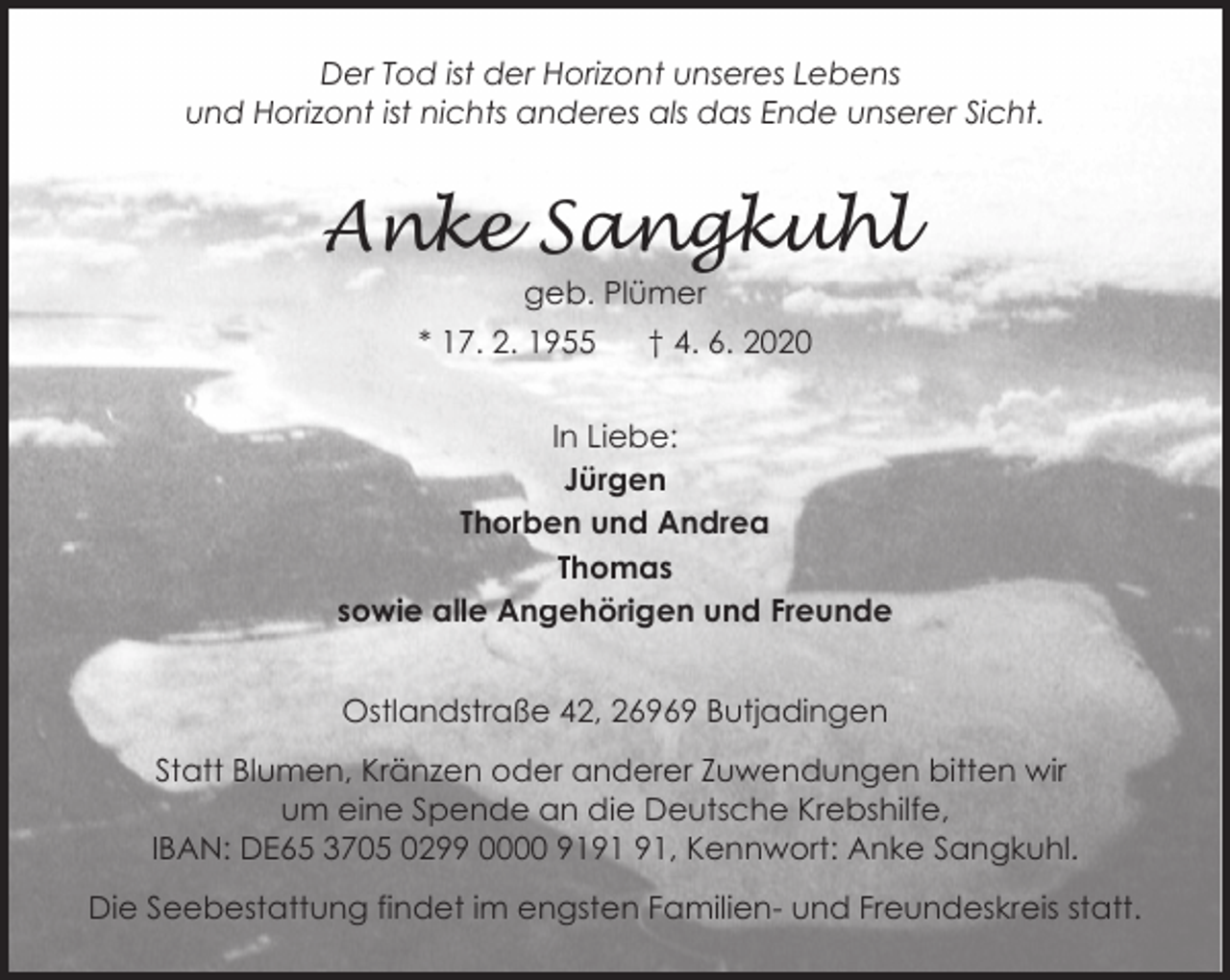 <p>Der Tod ist der Horizont unseres Lebens<br />und Horizont ist nichts anderes als das Ende unserer Sicht.</p><p>Anke Sangkuhl<br />geb. Plümer</p><p>* 17. 2. 1955</p><p>† 4. 6. 2020</p><p>In Liebe:<br />Jürgen<br />Thorben und Andrea<br />Thomas<br />sowie alle Angehörigen und Freunde<br />Ostlandstraße 42, 26969 Butjadingen<br />Statt Blumen, Kränzen oder anderer Zuwendungen bitten wir<br />um eine Spende an die Deutsche Krebshilfe,<br />IBAN: DE65 3705 0299 0000 91, Kennwort: Anke Sangkuhl.<br />Die Seebestattung findet im engsten Familien- und Freundeskreis statt.</p>