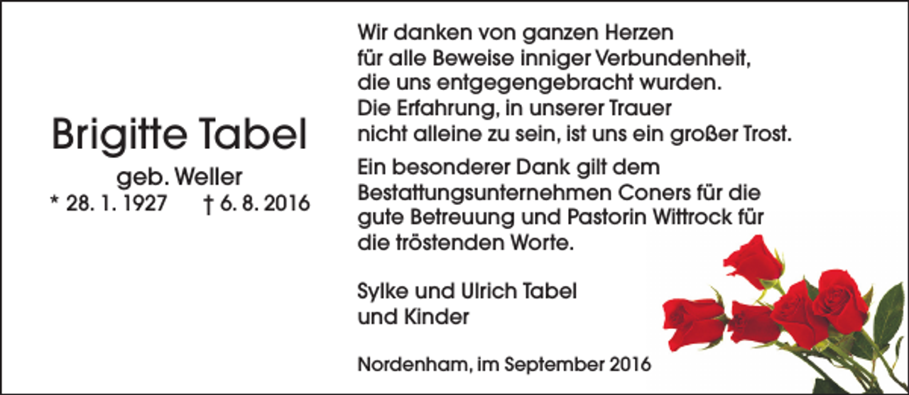 <p>Brigitte Tabel<br />geb. Weller</p><p>* 28. 1. 1927</p><p>† 6. 8. 2016</p><p>Wir danken von ganzen Herzen<br />für alle Beweise inniger Verbundenheit,<br />die uns entgegengebracht wurden.<br />Die Erfahrung, in unserer Trauer<br />nicht alleine zu sein, ist uns ein großer Trost.<br />Ein besonderer Dank gilt dem<br />Bestattungsunternehmen Coners für die<br />gute Betreuung und Pastorin Wittrock für<br />die tröstenden Worte.<br />Sylke und Ulrich Tabel<br />und Kinder<br />Nordenham, im September 2016</p>