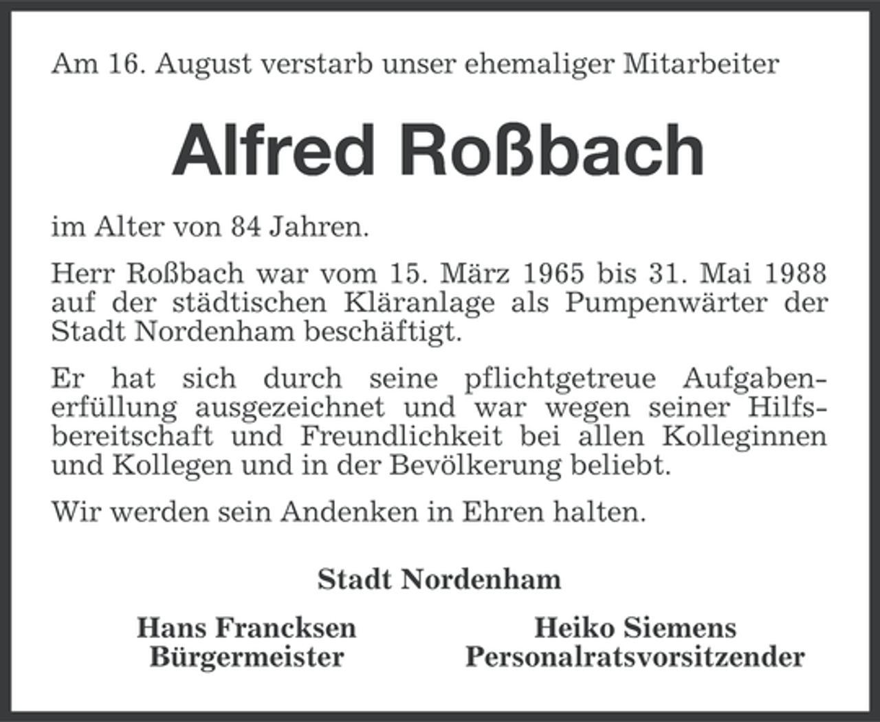 <p>Am 16. August verstarb unser ehemaliger Mitarbeiter</p><p>Alfred Roßbach<br />im Alter von 84 Jahren.<br />Herr Roßbach war vom 15. März 1965 bis 31. Mai 1988<br />auf der städtischen Kläranlage als Pumpenwärter der<br />Stadt Nordenham beschäftigt.<br />Er hat sich durch seine pflichtgetreue Aufgabenerfüllung ausgezeichnet und war wegen seiner Hilfsbereitschaft und Freundlichkeit bei allen Kolleginnen<br />und Kollegen und in der Bevölkerung beliebt.<br />Wir werden sein Andenken in Ehren halten.<br />Stadt Nordenham<br />Hans Francksen<br />Bürgermeister</p><p>Heiko Siemens<br />Personalratsvorsitzender</p>