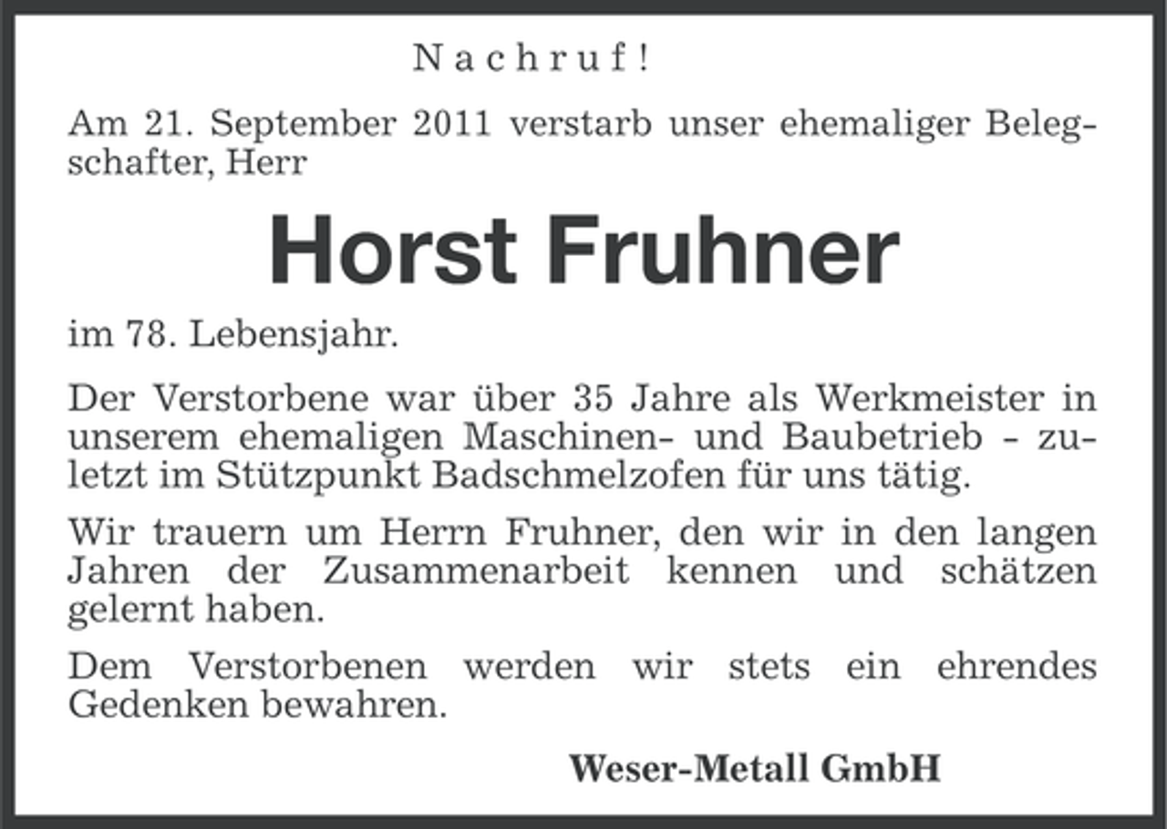 <p>Nachruf!<br />Am 21. September 2011 verstarb unser ehemaliger Belegschafter, Herr</p><p>Horst Fruhner<br />im 78. Lebensjahr.<br />Der Verstorbene war über 35 Jahre als Werkmeister in<br />unserem ehemaligen Maschinen- und Baubetrieb - zuletzt im Stützpunkt Badschmelzofen für uns tätig.<br />Wir trauern um Herrn Fruhner, den wir in den langen<br />Jahren der Zusammenarbeit kennen und schätzen<br />gelernt haben.<br />Dem Verstorbenen werden wir stets ein ehrendes<br />Gedenken bewahren.<br />Weser-Metall GmbH</p>
