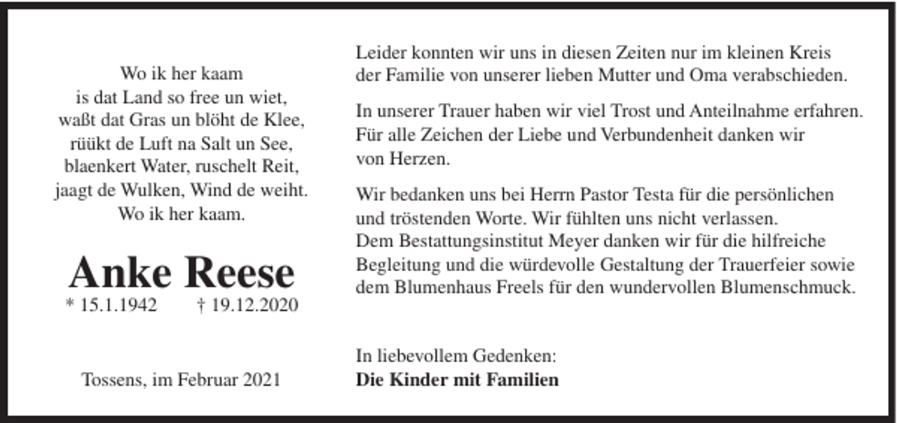 <p>Wo ik her kaam<br />is dat Land so free un wiet,<br />waßt dat Gras un blöht de Klee,<br />rüükt de Luft na Salt un See,<br />blaenkert Water, ruschelt Reit,<br />jaagt de Wulken, Wind de weiht.<br />Wo ik her kaam.</p><p>Anke Reese</p><p>* 15.1.1942</p><p>† 19.12.2020</p><p>Tossens, im Februar 2021</p><p>Leider konnten wir uns in diesen Zeiten nur im kleinen Kreis<br />der Familie von unserer lieben Mutter und Oma verabschieden.<br />In unserer Trauer haben wir viel Trost und Anteilnahme erfahren.<br />Für alle Zeichen der Liebe und Verbundenheit danken wir<br />von Herzen.<br />Wir bedanken uns bei Herrn Pastor Testa für die persönlichen<br />und tröstenden Worte. Wir fühlten uns nicht verlassen.<br />Dem Bestattungsinstitut Meyer danken wir für die hilfreiche<br />Begleitung und die würdevolle Gestaltung der Trauerfeier sowie<br />dem Blumenhaus Freels für den wundervollen Blumenschmuck.</p><p>In liebevollem Gedenken:<br />Die Kinder mit Familien</p>