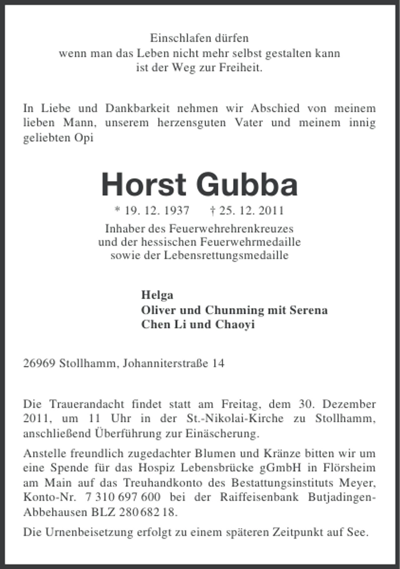 <p>Einschlafen dürfen<br />wenn man das Leben nicht mehr selbst gestalten kann<br />ist der Weg zur Freiheit.<br />In Liebe und Dankbarkeit nehmen wir Abschied von meinem<br />lieben Mann, unserem herzensguten Vater und meinem innig<br />geliebten Opi</p><p>Horst Gubba<br />* 19. 12. 1937 † 25. 12. 2011<br />Inhaber des Feuerwehrehrenkreuzes<br />und der hessischen Feuerwehrmedaille<br />sowie der Lebensrettungsmedaille<br />Helga<br />Oliver und Chunming mit Serena<br />Chen Li und Chaoyi<br />26969 Stollhamm, Johanniterstraße 14<br />Die Trauerandacht findet statt am Freitag, dem 30. Dezember<br />2011, um 11 Uhr in der St.-Nikolai-Kirche zu Stollhamm,<br />anschließend Überführung zur Einäscherung.<br />Anstelle freundlich zugedachter Blumen und Kränze bitten wir um<br />eine Spende für das Hospiz Lebensbrücke gGmbH in Flörsheim<br />am Main auf das Treuhandkonto des Bestattungsinstituts Meyer,<br />Konto-Nr. 7 310 697 600 bei der Raiffeisenbank ButjadingenAbbehausen BLZ 280 682 18.<br />Die Urnenbeisetzung erfolgt zu einem späteren Zeitpunkt auf See.</p>