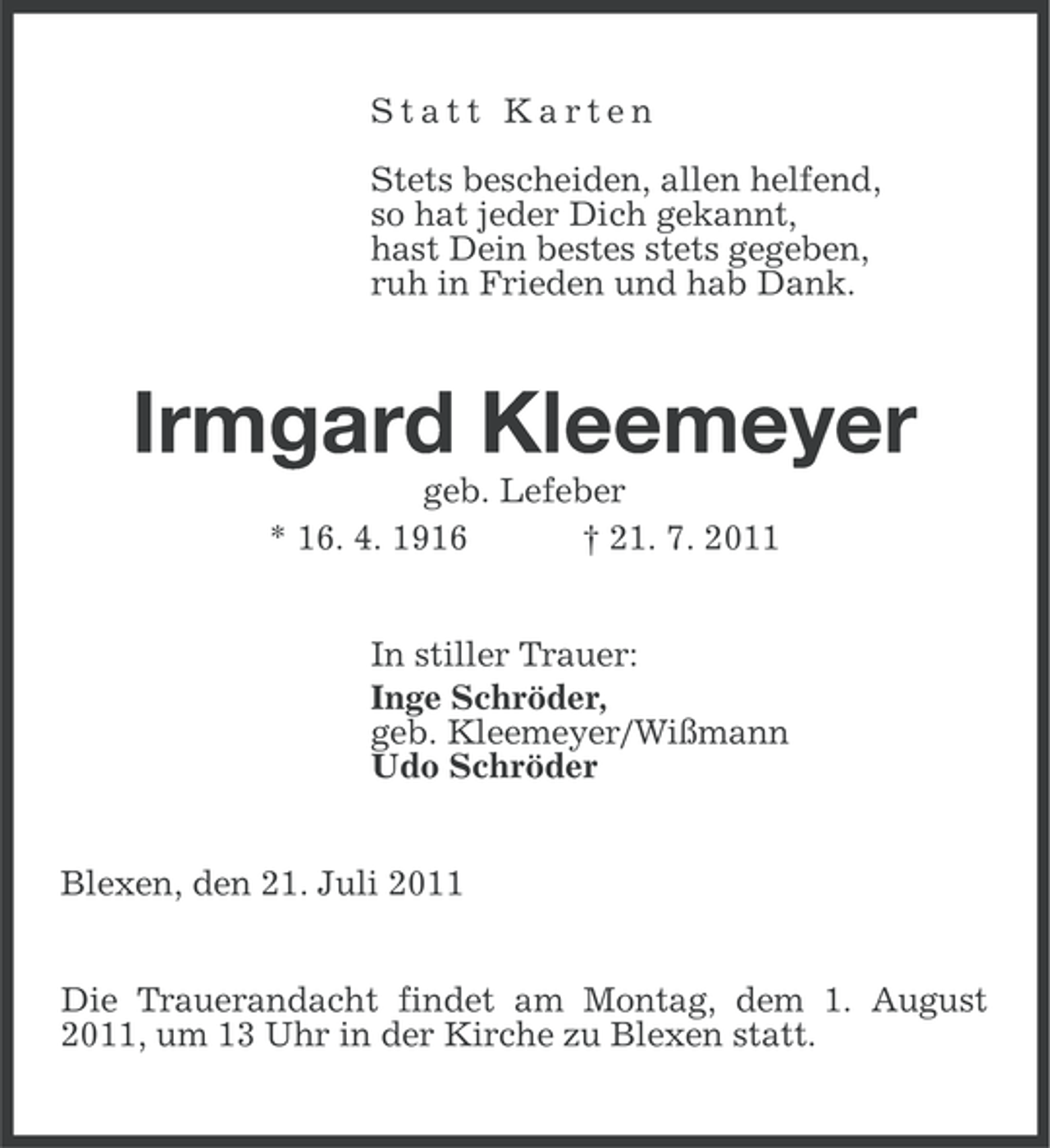<p>Statt Karten<br />Stets bescheiden, allen helfend,<br />so hat jeder Dich gekannt,<br />hast Dein bestes stets gegeben,<br />ruh in Frieden und hab Dank.</p><p>Irmgard Kleemeyer<br />geb. Lefeber<br />* 16. 4. 1916<br />† 21. 7. 2011<br />In stiller Trauer:<br />Inge Schröder,<br />geb. Kleemeyer/Wißmann<br />Udo Schröder<br />Blexen, den 21. Juli 2011<br />Die Trauerandacht findet am Montag, dem 1. August<br />2011, um 13 Uhr in der Kirche zu Blexen statt.</p>