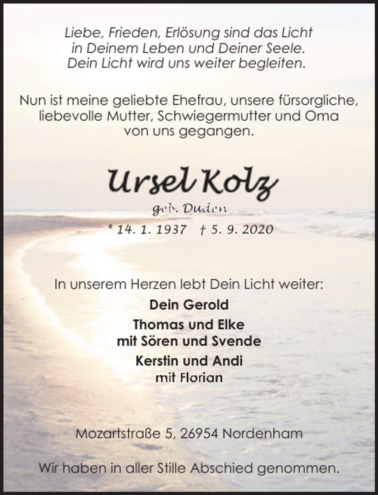 <p>Liebe, Frieden, Erlösung sind das Licht<br />in Deinem Leben und Deiner Seele.<br />Dein Licht wird uns weiter begleiten.<br />Nun ist meine geliebte Ehefrau, unsere fürsorgliche,<br />liebevolle Mutter, Schwiegermutter und Oma<br />von uns gegangen.</p><p>ge<br />g<br />eb. Dud<br />uden</p><p>* 14. 1. 1937</p><p>† 5. 9. 2020</p><p>In unserem Herzen lebt Dein Licht weiter:<br />Dein Gerold<br />Thomas und Elke<br />mit Sören und Svende<br />Kerstin und Andi<br />mit Florian</p><p>Mozartstraße 5, 26954 Nordenham<br />Wir haben in aller Stille Abschied genommen.</p>