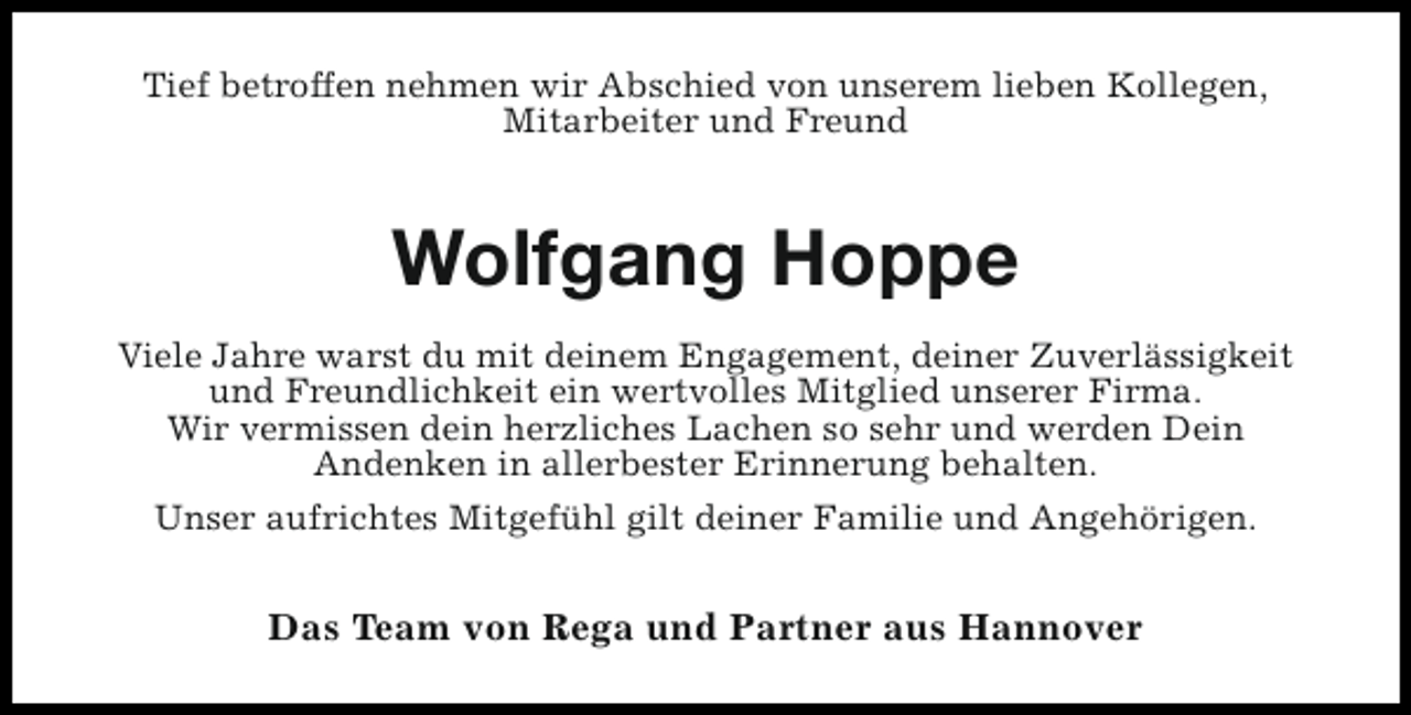 <p>Tief betroffen nehmen wir Abschied von unserem lieben Kollegen,<br />Mitarbeiter und Freund</p><p>Wolfgang Hoppe<br />Viele Jahre warst du mit deinem Engagement, deiner Zuverlässigkeit<br />und Freundlichkeit ein wertvolles Mitglied unserer Firma.<br />Wir vermissen dein herzliches Lachen so sehr und werden Dein<br />Andenken in allerbester Erinnerung behalten.<br />Unser aufrichtes Mitgefühl gilt deiner Familie und Angehörigen.</p><p>Das Team von Rega und Partner aus Hannover</p>