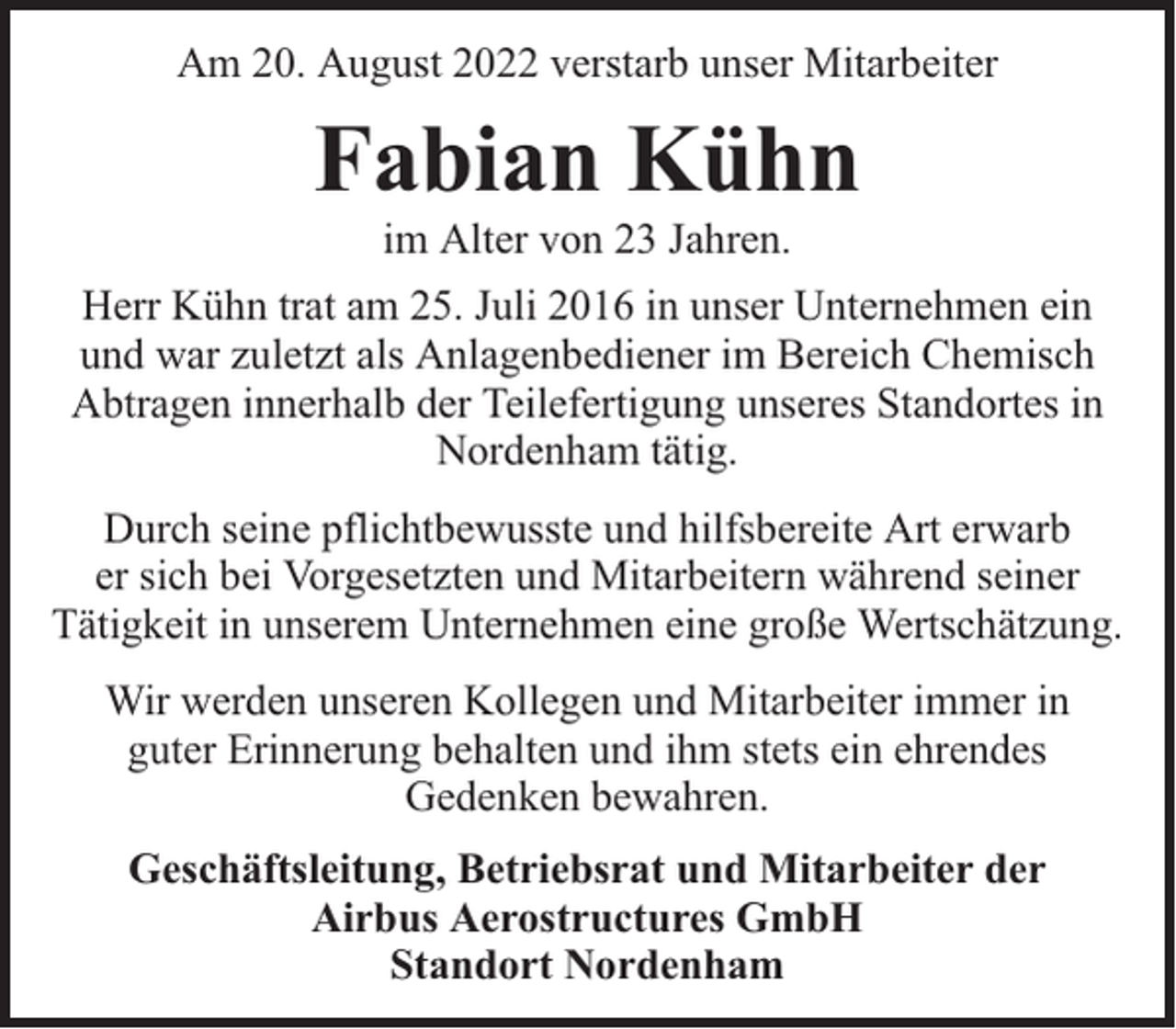 <p>Am 20. August 2022 verstarb unser Mitarbeiter</p><p>Fabian Kühn<br />im Alter von 23 Jahren.</p><p>Herr Kühn trat am 25. Juli 2016 in unser Unternehmen ein<br />und war zuletzt als Anlagenbediener im Bereich Chemisch<br />Abtragen innerhalb der Teilefertigung unseres Standortes in<br />Nordenham tätig.<br />Durch seine pflichtbewusste und hilfsbereite Art erwarb<br />er sich bei Vorgesetzten und Mitarbeitern während seiner<br />Tätigkeit in unserem Unternehmen eine große Wertschätzung.<br />Wir werden unseren Kollegen und Mitarbeiter immer in<br />guter Erinnerung behalten und ihm stets ein ehrendes<br />Gedenken bewahren.<br />Geschäftsleitung, Betriebsrat und Mitarbeiter der<br />Airbus Aerostructures GmbH<br />Standort Nordenham</p>