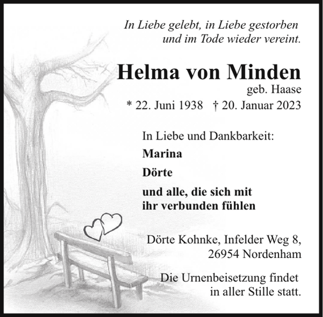 <p>In Liebe gelebt, in Liebe gestorben<br />und im Tode wieder vereint.</p><p>Helma von Minden</p><p>geb. Haase<br />* 22. Juni 1938 † 20. Januar 2023<br />In Liebe und Dankbarkeit:<br />Marina<br />Dörte<br />und alle, die sich mit<br />ihr verbunden fühlen<br />Dörte Kohnke, Infelder Weg 8,<br />26954 Nordenham<br />Die Urnenbeisetzung findet<br />in aller Stille statt.</p>