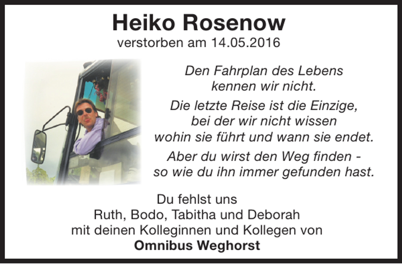 <p>Heiko Rosenow<br />verstorben am 14.05.2016</p><p>Den Fahrplan des Lebens<br />kennen wir nicht.<br />Die letzte Reise ist die Einzige,<br />bei der wir nicht wissen<br />wohin sie führt und wann sie endet.<br />Aber du wirst den Weg finden so wie du ihn immer gefunden hast.<br />Du fehlst uns<br />Ruth, Bodo, Tabitha und Deborah<br />mit deinen Kolleginnen und Kollegen von<br />Omnibus Weghorst</p>