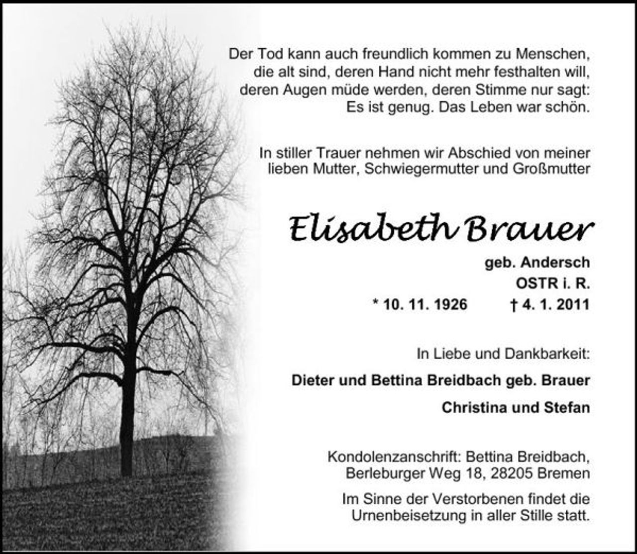 <p>Der Tod kann auch freundlich kommen zu Menschen, die alt sind, deren Hand nicht mehr festhalten will, deren Augen müde werden, deren Stimme nur sagt: Es ist genug. Das Leben war schön. In stiller Trauer nehmen wir Abschied von meiner lieben Mutter, Schwiegermutter und Großmutter</p><p>Brau Elisabeth Brauer<br />* 10. 11. 1926 geb. Andersch OSTR i. R. † 4. 1. 2011</p><p>In Liebe und Dankbarkeit: Dieter und Bettina Breidbach geb. Brauer Christina und Stefan Kondolenzanschrift: Bettina Breidbach, Berleburger Weg 18, 28205 Bremen Im Sinne der Verstorbenen findet die Urnenbeisetzung in aller Stille statt.</p>