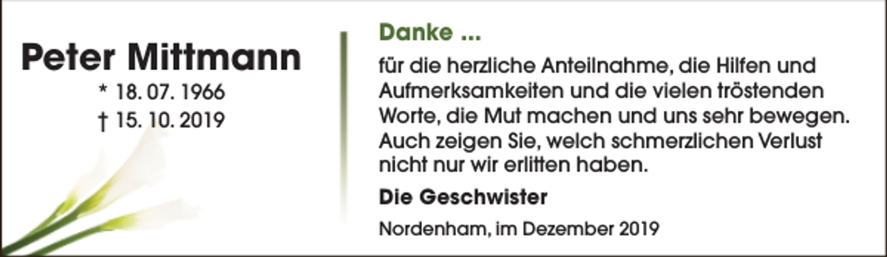 <p>Peter Mittmann<br />* 18. 07. 1966<br />† 15. 10. 2019</p><p>Danke ...<br />für die herzliche Anteilnahme, die Hilfen und<br />Aufmerksamkeiten und die vielen tröstenden<br />Worte, die Mut machen und uns sehr bewegen.<br />Auch zeigen Sie, welch schmerzlichen Verlust<br />nicht nur wir erlitten haben.<br />Die Geschwister<br />Nordenham, im Dezember 2019</p>