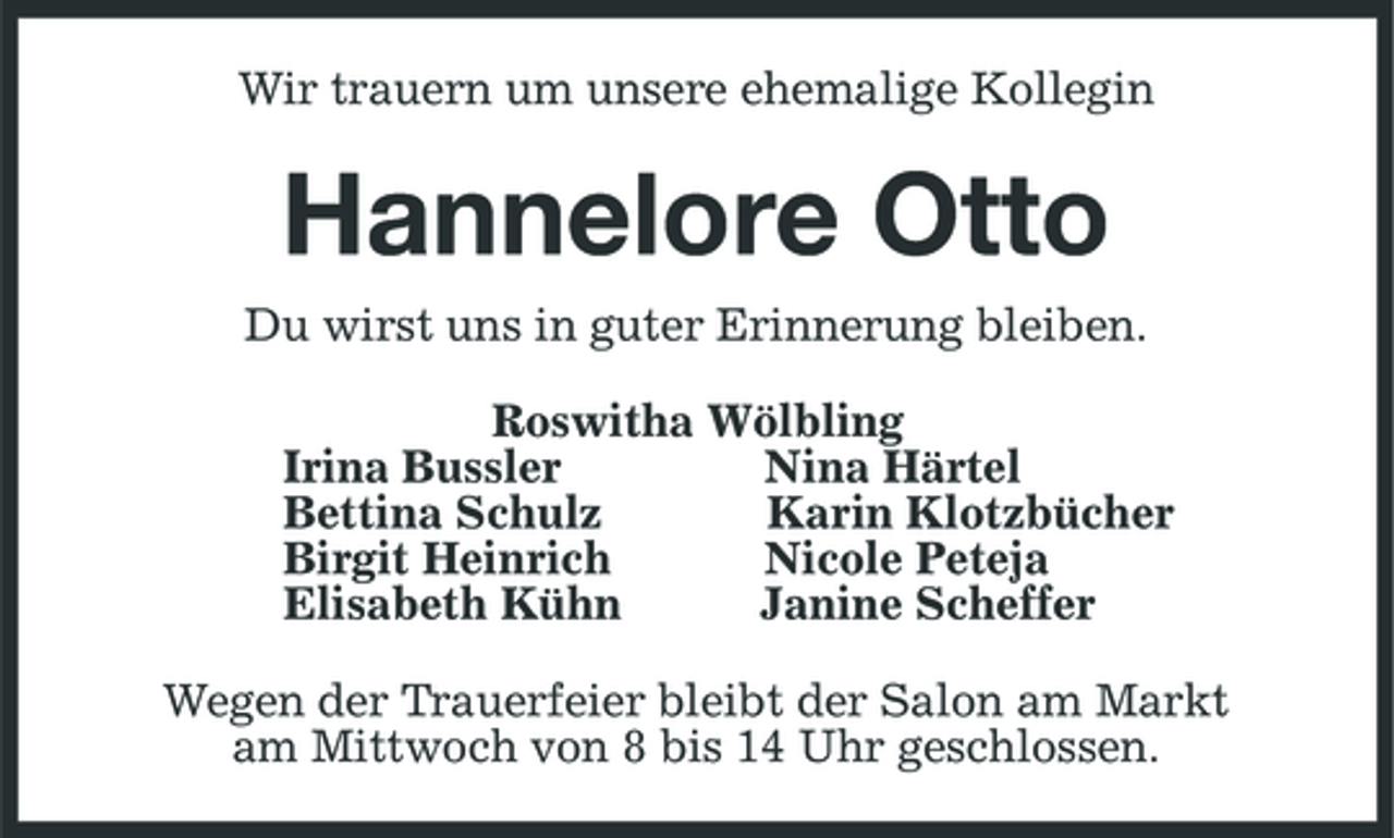 <p>Wir trauern um unsere ehemalige Kollegin<br />Hannelore Otto<br />Du wirst uns in guter Erinnerung bleiben.<br />Roswitha Wölbling<br />Irina Bussler Nina Härtel<br />Bettina Schulz Karin Klotzbücher<br />Birgit Heinrich Nicole Peteja<br />Elisabeth Kühn Janine Scheffer<br />Wegen der Trauerfeier bleibt der Salon am Markt<br />am Mittwoch von 8 bis 14 Uhr geschlossen.</p>
