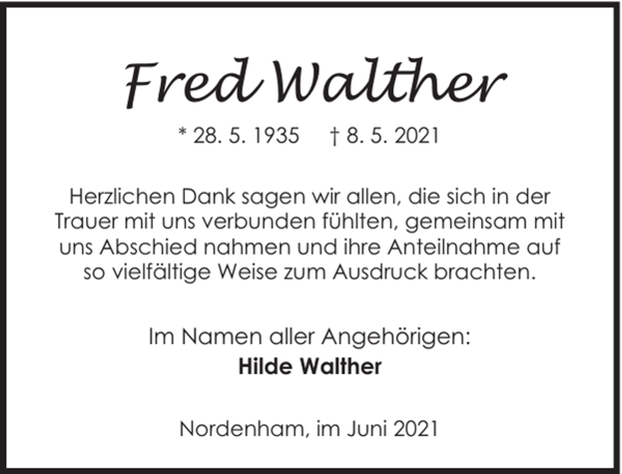 <p>Fred Walther<br />* 28. 5. 1935</p><p>† 8. 5. 2021</p><p>Herzlichen Dank sagen wir allen, die sich in der<br />Trauer mit uns verbunden fühlten, gemeinsam mit<br />uns Abschied nahmen und ihre Anteilnahme auf<br />so vielfältige Weise zum Ausdruck brachten.</p><p>Im Namen aller Angehörigen:<br />Hilde Walther<br />Nordenham, im Juni 2021</p>