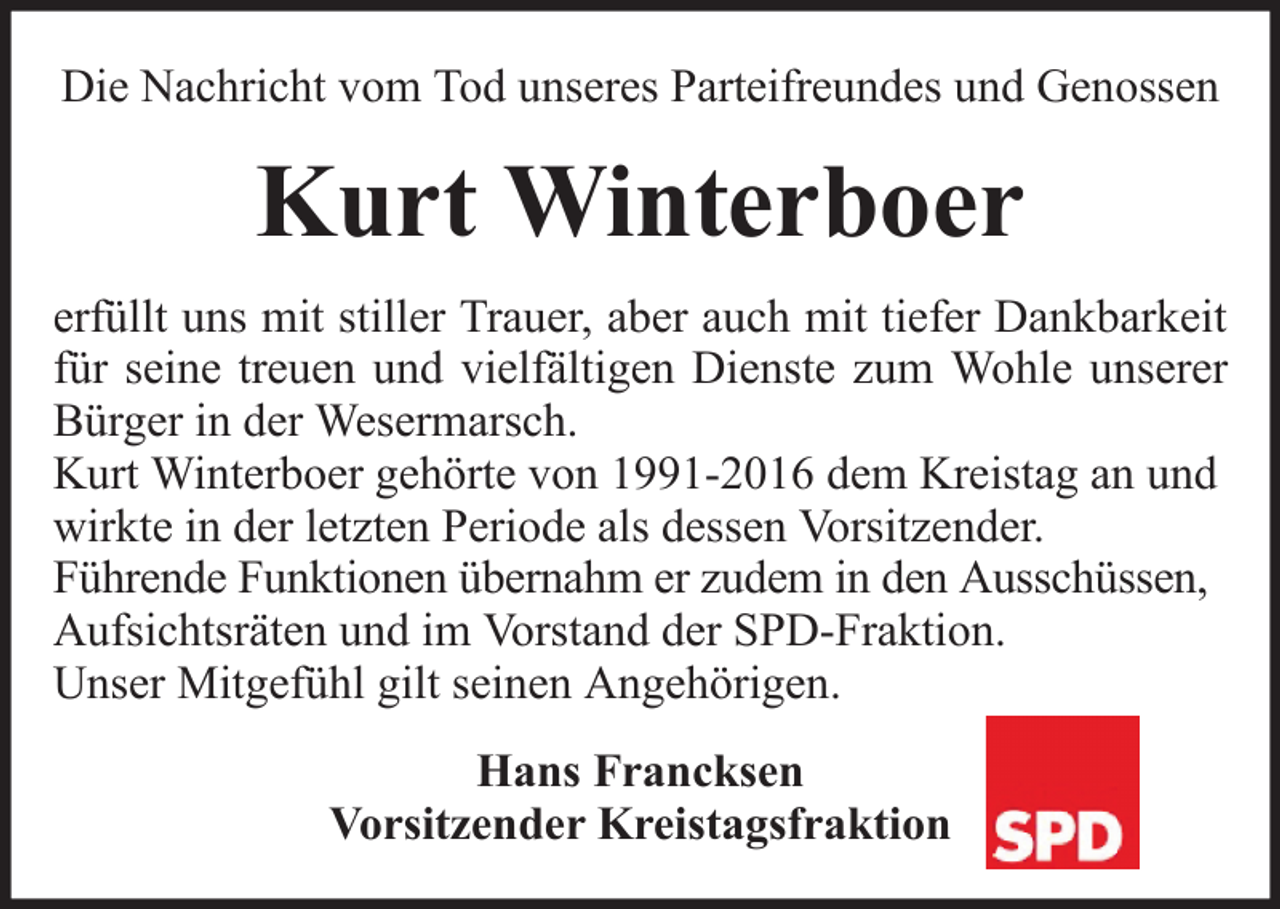 <p>Die Nachricht vom Tod unseres Parteifreundes und Genossen</p><p>Kurt Winterboer<br />erfüllt uns mit stiller Trauer, aber auch mit tiefer Dankbarkeit<br />für seine treuen und vielfältigen Dienste zum Wohle unserer<br />Bürger in der Wesermarsch.<br />Kurt Winterboer gehörte von 1991-2016 dem Kreistag an und<br />wirkte in der letzten Periode als dessen Vorsitzender.<br />Führende Funktionen übernahm er zudem in den Ausschüssen,<br />Aufsichtsräten und im Vorstand der SPD-Fraktion.<br />Unser Mitgefühl gilt seinen Angehörigen.<br />Hans Francksen<br />Vorsitzender Kreistagsfraktion</p>