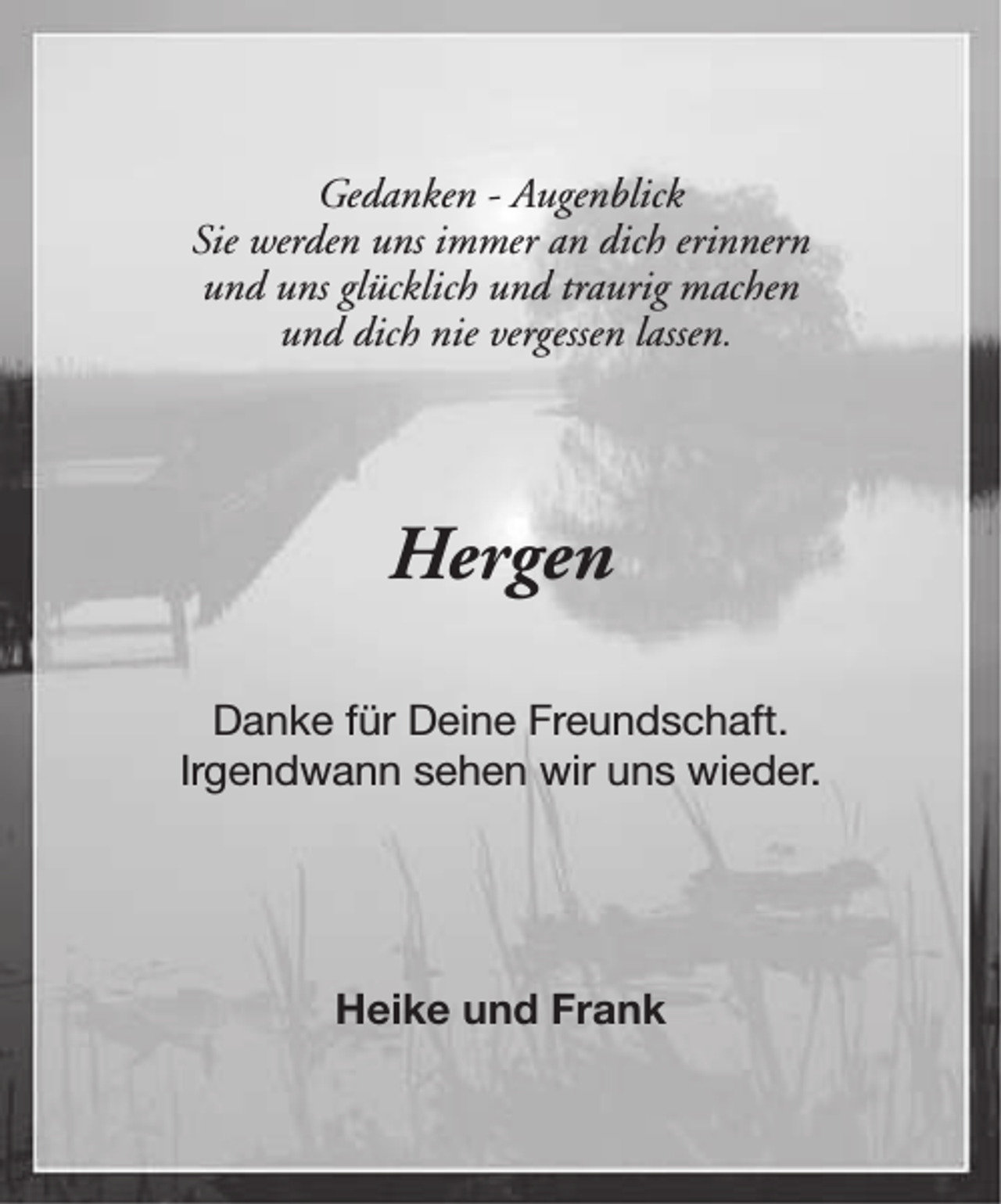 <p>Gedanken - Augenblick<br />Sie werden uns immer an dich erinnern<br />und uns glücklich und traurig machen<br />und dich nie vergessen lassen.</p><p>Hergen<br />Danke für Deine Freundschaft.<br />Irgendwann sehen wir uns wieder.</p><p>Heike und Frank</p>
