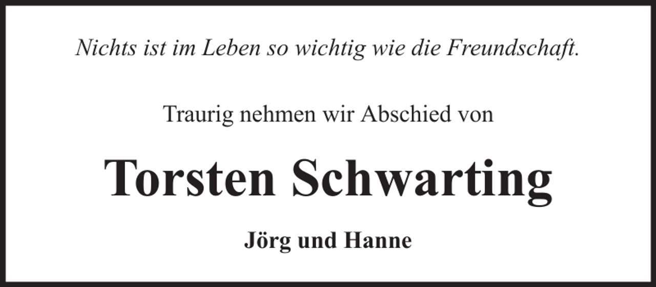 <p>Nichts ist im Leben so wichtig wie die Freundschaft.<br />Traurig nehmen wir Abschied von</p><p>Torsten Schwarting<br />Jörg und Hanne</p>