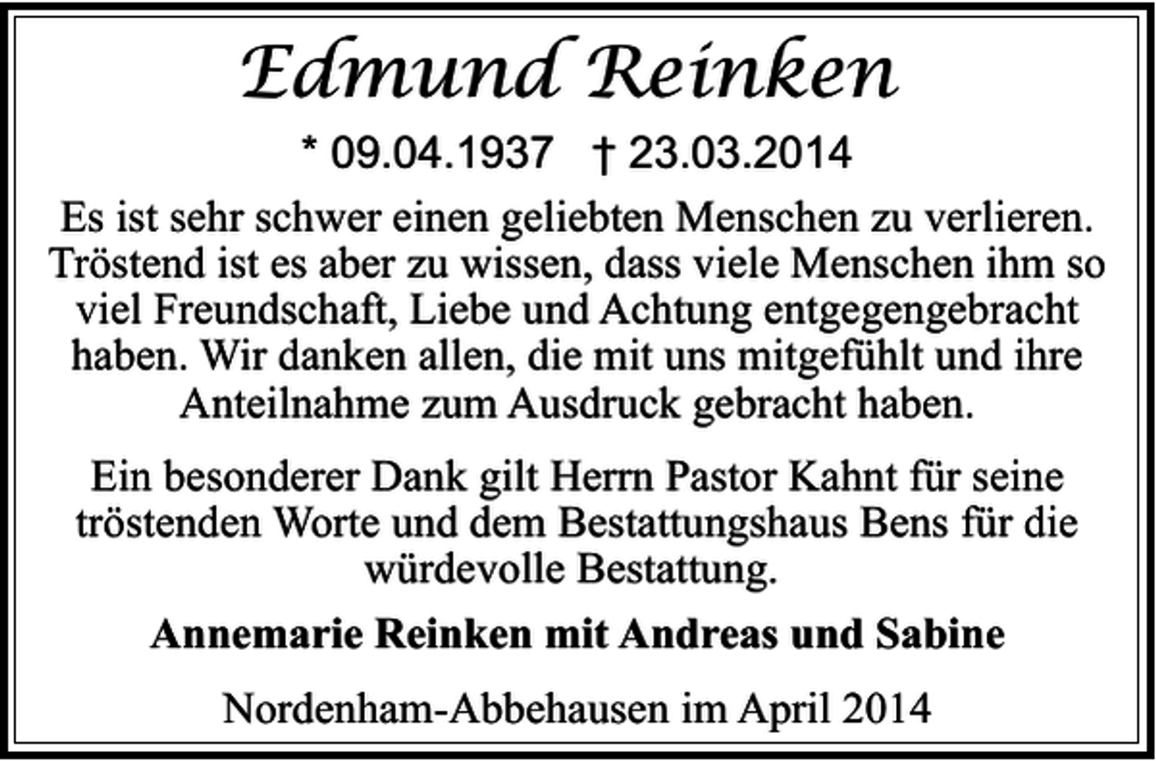 <p>Edmund Reinken<br />* 09.04.1937 † 23.03.2014<br />Es ist sehr schwer einen geliebten Menschen zu verlieren.<br />Tröstend ist es aber zu wissen, dass viele Menschen ihm so<br />viel Freundschaft, Liebe und Achtung entgegengebracht<br />haben. Wir danken allen, die mit uns mitgefühlt und ihre<br />Anteilnahme zum Ausdruck gebracht haben.</p><p>Ein besonderer Dank gilt Herrn Pastor Kahnt für seine<br />tröstenden Worte und dem Bestattungshaus Bens für die<br />würdevolle Bestattung.<br />Annemarie Reinken mit Andreas und Sabine<br />Nordenham-Abbehausen im April 2014</p>