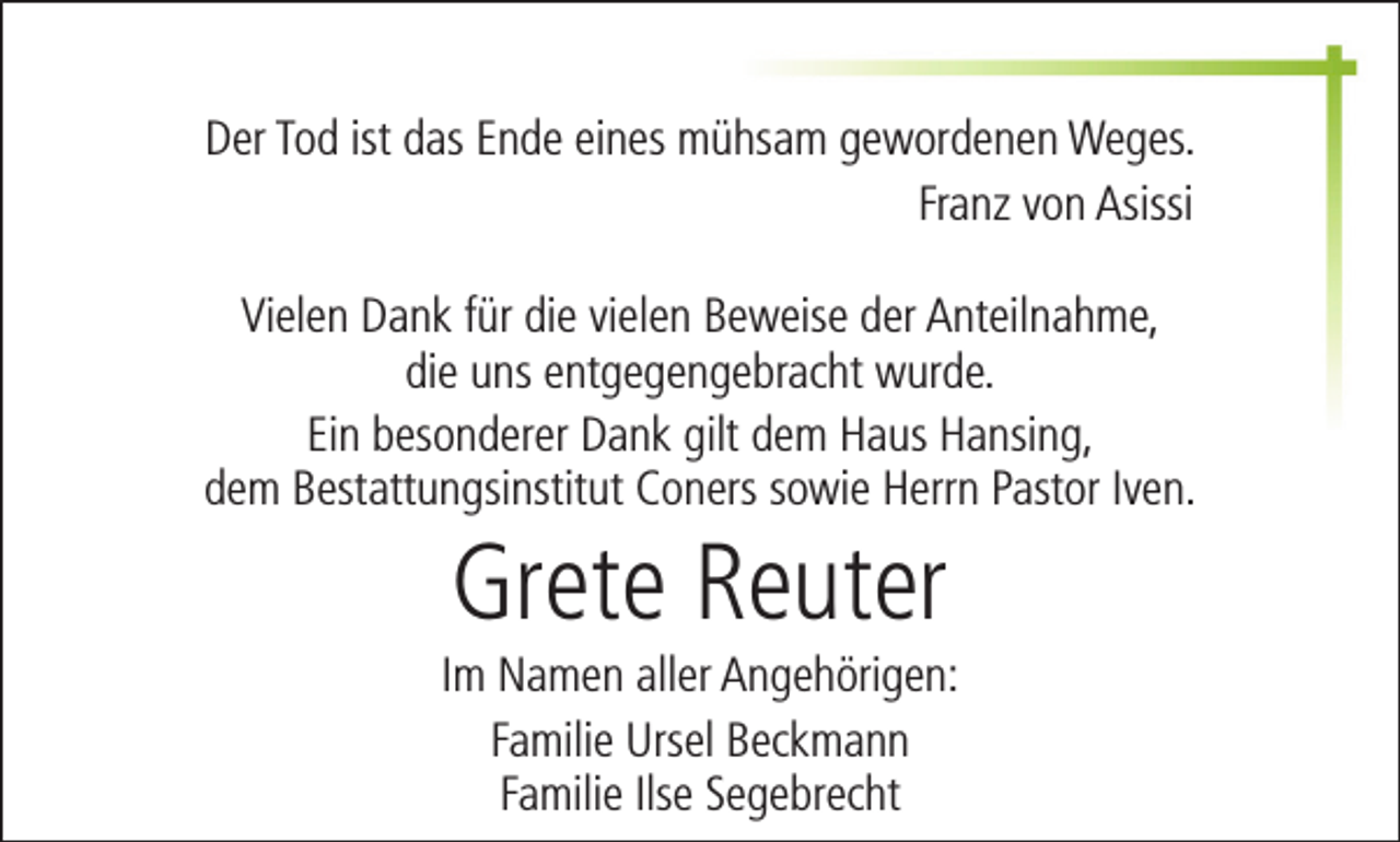 <p>Der Tod ist das Ende eines mühsam gewordenen Weges.<br />Franz von Asissi<br />Vielen Dank für die vielen Beweise der Anteilnahme,<br />die uns entgegengebracht wurde.<br />Ein besonderer Dank gilt dem Haus Hansing,<br />dem Bestattungsinstitut Coners sowie Herrn Pastor Iven.</p><p>Grete Reuter</p><p>Im Namen aller Angehörigen:<br />Familie Ursel Beckmann<br />Familie Ilse Segebrecht</p>