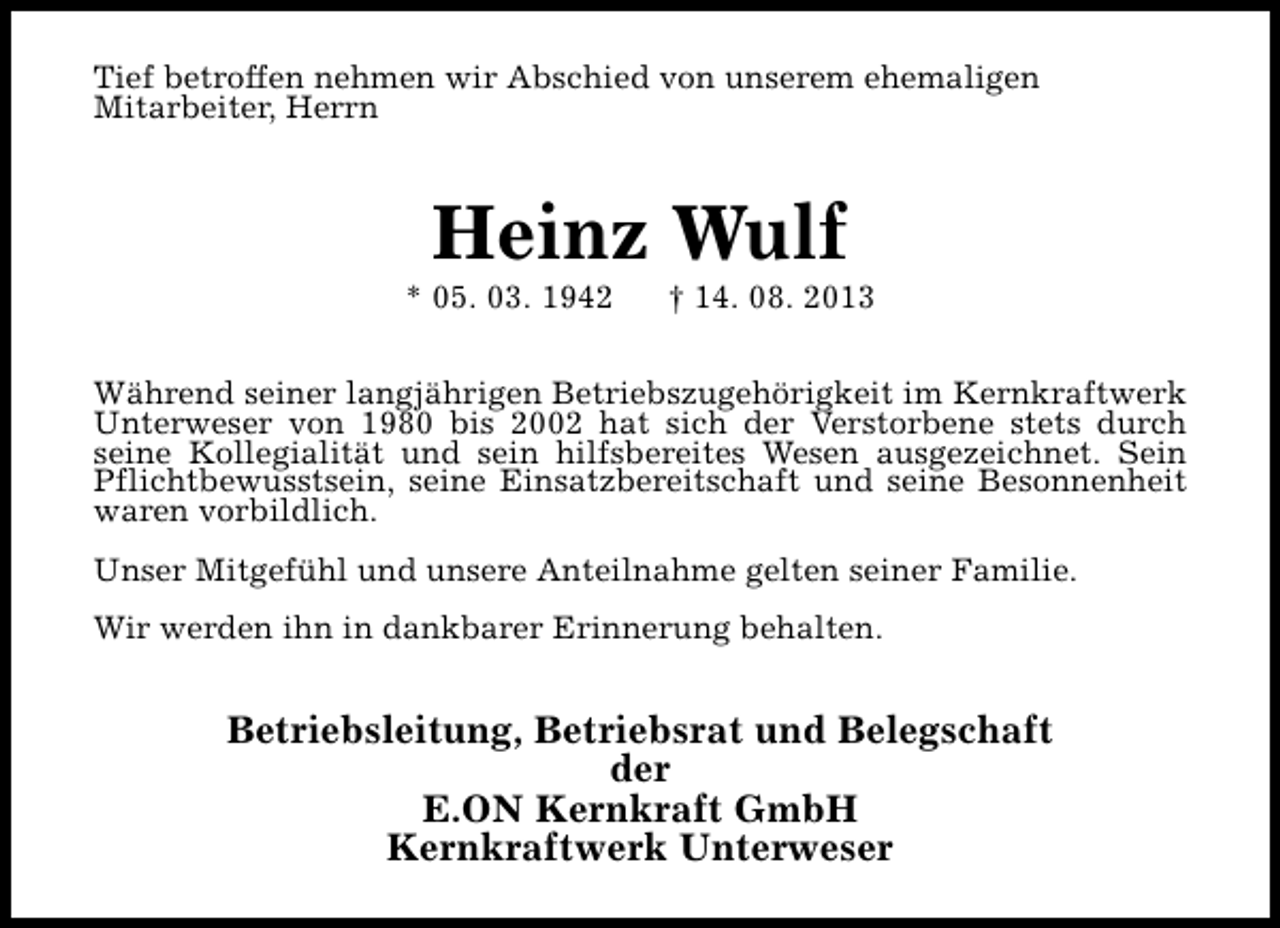 <p>Tief betroffen nehmen wir Abschied von unserem ehemaligen<br />Mitarbeiter, Herrn</p><p>Heinz Wulf</p><p>* 05. 03. 1942</p><p>† 14. 08. 2013</p><p>Während seiner langjährigen Betriebszugehörigkeit im Kernkraftwerk<br />Unterweser von 1980 bis 2002 hat sich der Verstorbene stets durch<br />seine Kollegialität und sein hilfsbereites Wesen ausgezeichnet. Sein<br />Pflichtbewusstsein, seine Einsatzbereitschaft und seine Besonnenheit<br />waren vorbildlich.<br />Unser Mitgefühl und unsere Anteilnahme gelten seiner Familie.<br />Wir werden ihn in dankbarer Erinnerung behalten.</p><p>Betriebsleitung, Betriebsrat und Belegschaft<br />der<br />E.ON Kernkraft GmbH<br />Kernkraftwerk Unterweser</p>