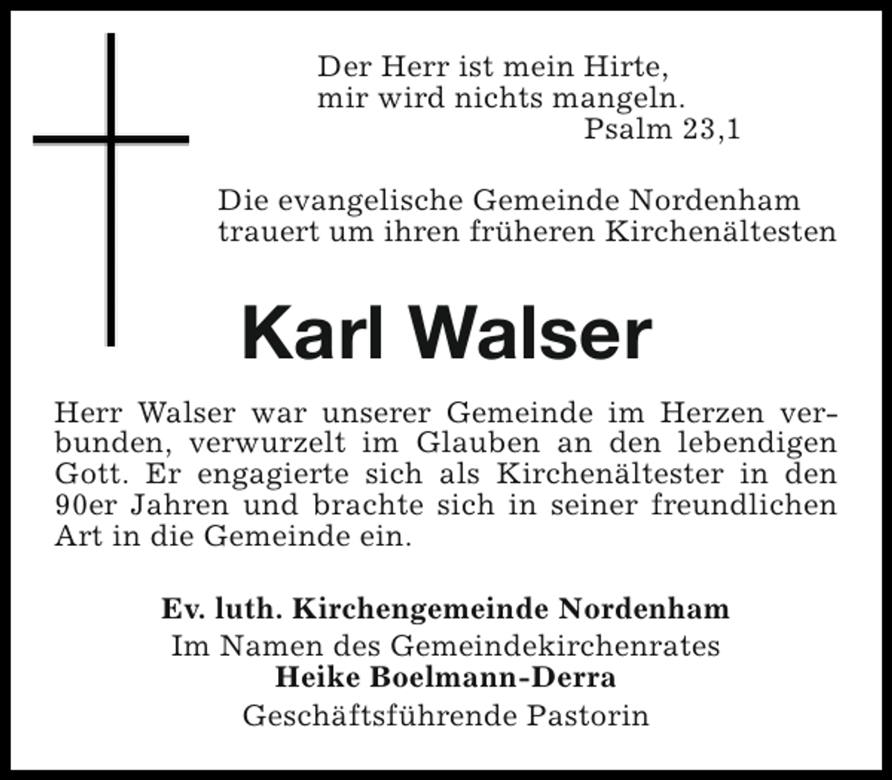 <p>Der Herr ist mein Hirte,<br />mir wird nichts mangeln.<br />Psalm 23,1<br />Die evangelische Gemeinde Nordenham<br />trauert um ihren früheren Kirchenältesten</p><p>Karl Walser<br />Herr Walser war unserer Gemeinde im Herzen verbunden, verwurzelt im Glauben an den lebendigen<br />Gott. Er engagierte sich als Kirchenältester in den<br />90er Jahren und brachte sich in seiner freundlichen<br />Art in die Gemeinde ein.<br />Ev. luth. Kirchengemeinde Nordenham<br />Im Namen des Gemeindekirchenrates<br />Heike Boelmann-Derra<br />Geschäftsführende Pastorin</p>