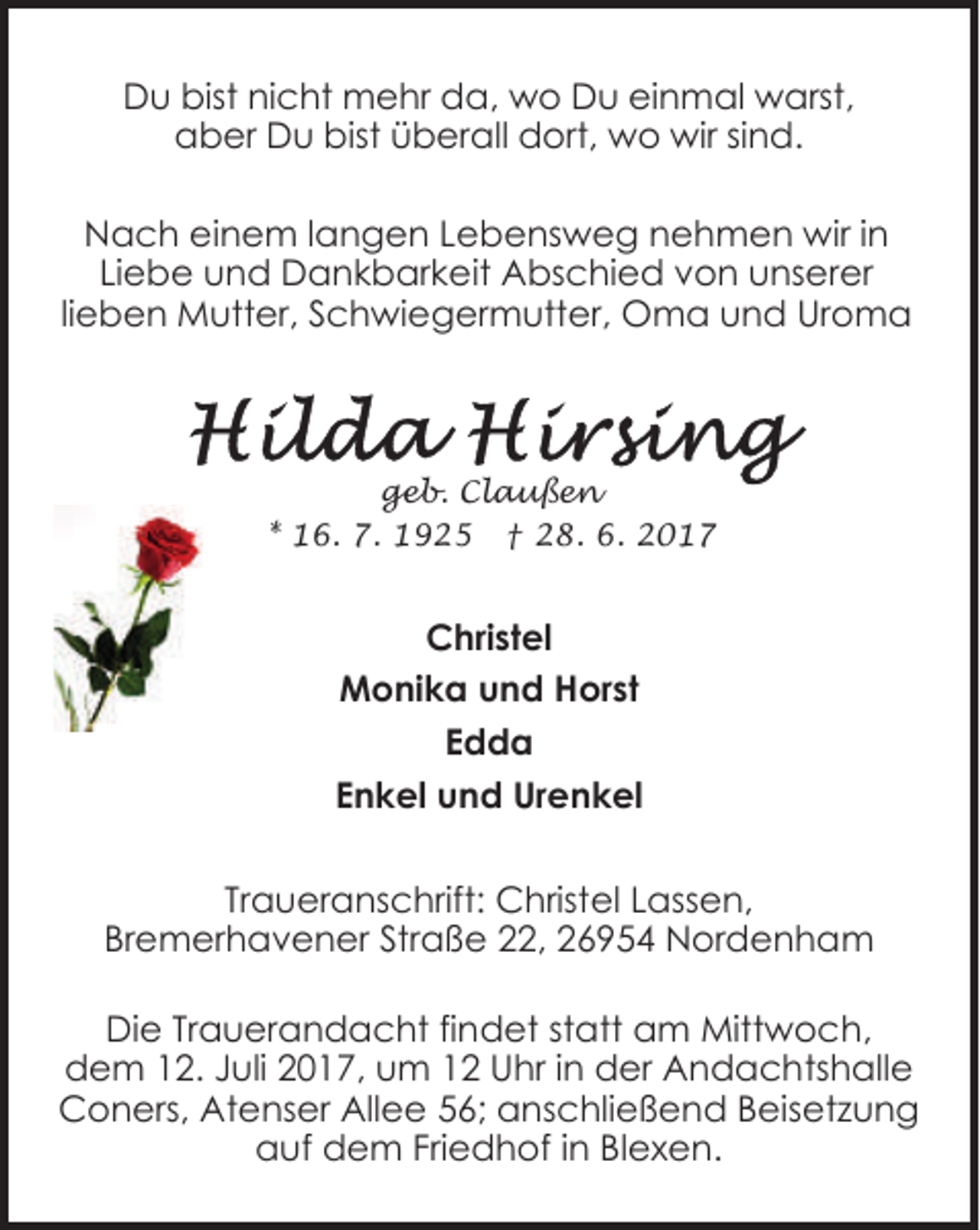 <p>Du bist nicht mehr da, wo Du einmal warst,<br />aber Du bist überall dort, wo wir sind.<br />Nach einem langen Lebensweg nehmen wir in<br />Liebe und Dankbarkeit Abschied von unserer<br />lieben Mutter, Schwiegermutter, Oma und Uroma</p><p>geb. Claußen<br />* 16. 7. 1925 † 28. 6. 2017</p><p>Christel<br />Monika und Horst<br />Edda<br />Enkel und Urenkel<br />Traueranschrift: Christel Lassen,<br />Bremerhavener Straße 22, 26954 Nordenham<br />Die Trauerandacht findet statt am Mittwoch,<br />dem 12. Juli 2017, um 12 Uhr in der Andachtshalle<br />Coners, Atenser Allee 56; anschließend Beisetzung<br />auf dem Friedhof in Blexen.</p>