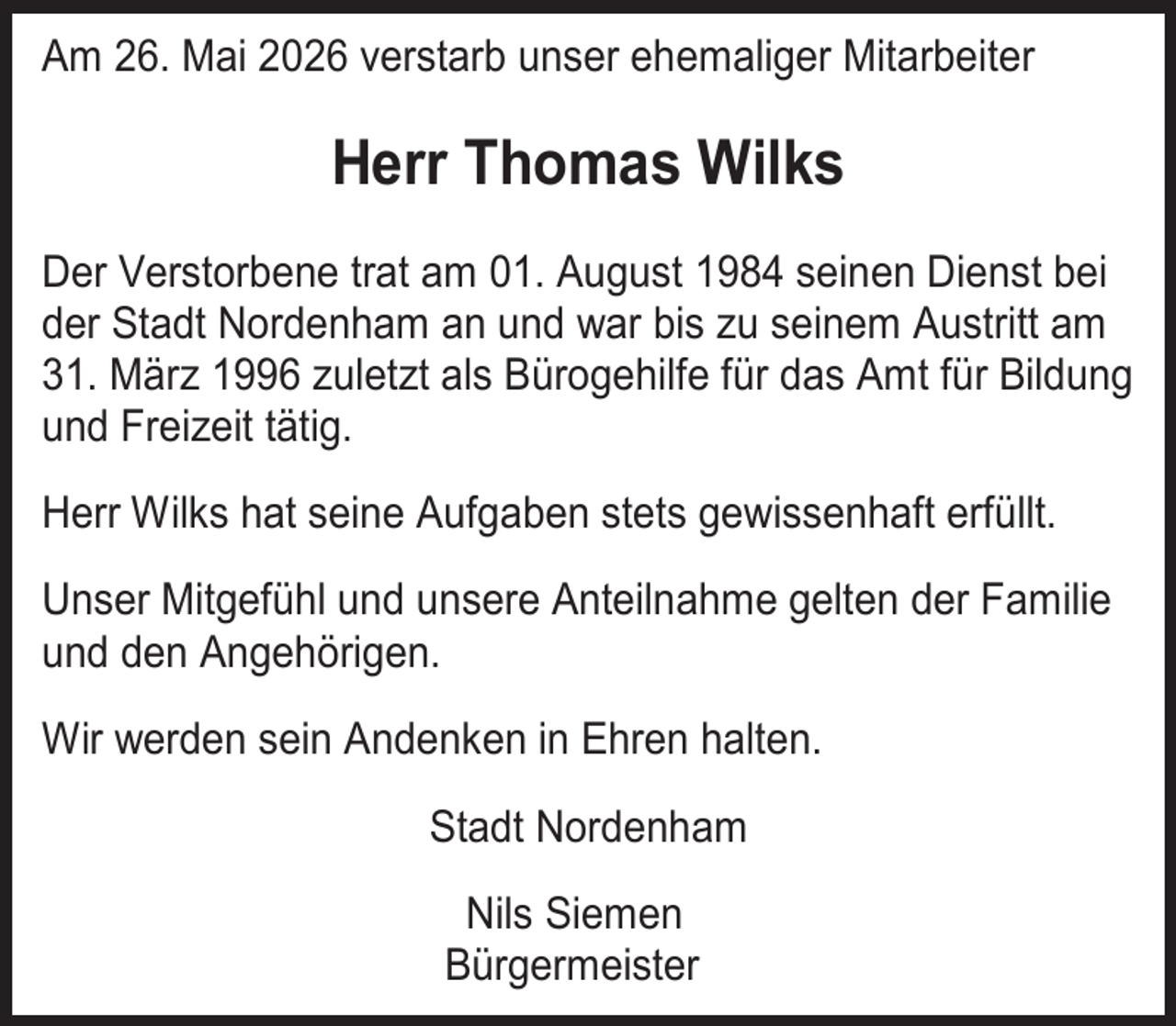 <p>Am 26. Mai 2026 verstarb unser ehemaliger Mitarbeiter</p><p>Herr Thomas Wilks<br />Der Verstorbene trat am 01. August 1984 seinen Dienst bei<br />der Stadt Nordenham an und war bis zu seinem Austritt am<br />31. März 1996 zuletzt als Bürogehilfe für das Amt für Bildung<br />und Freizeit tätig.<br />Herr Wilks hat seine Aufgaben stets gewissenhaft erfüllt.<br />Unser Mitgefühl und unsere Anteilnahme gelten der Familie<br />und den Angehörigen.<br />Wir werden sein Andenken in Ehren halten.<br />Stadt Nordenham<br />Nils Siemen<br />Bürgermeister</p>