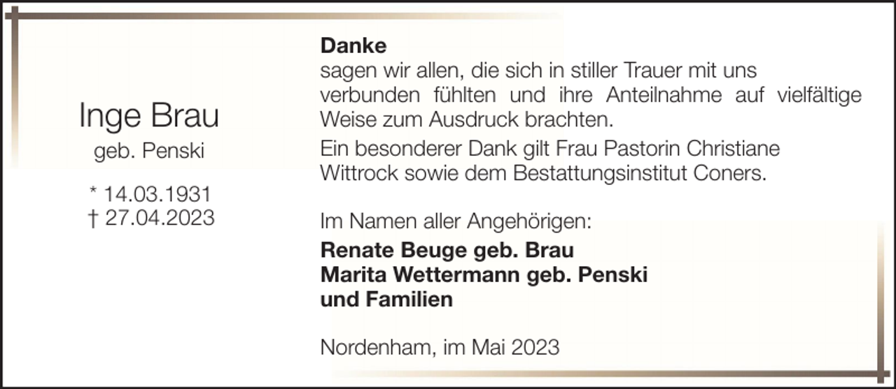 <p>Inge Brau<br />geb. Penski<br />* 14.03.1931<br />† 27.04.2023</p><p>Danke<br />sagen wir allen, die sich in stiller Trauer mit uns<br />verbunden fühlten und ihre Anteilnahme auf vielfältige<br />Weise zum Ausdruck brachten.<br />Ein besonderer Dank gilt Frau Pastorin Christiane<br />Wittrock sowie dem Bestattungsinstitut Coners.<br />Im Namen aller Angehörigen:<br />Renate Beuge geb. Brau<br />Marita Wettermann geb. Penski<br />und Familien<br />Nordenham, im Mai 2023</p>