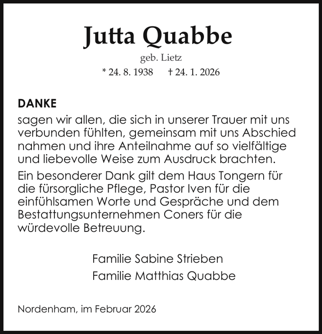<p>Jutta Quabbe<br />geb. Lietz<br />* 24. 8. 1938 † 24. 1. 2026</p>
<p>DANKE<br />sagen wir allen, die sich in unserer Trauer mit uns<br />verbunden fühlten, gemeinsam mit uns Abschied<br />nahmen und ihre Anteilnahme auf so vielfältige<br />und liebevolle Weise zum Ausdruck brachten.<br />Ein besonderer Dank gilt dem Haus Tongern für<br />die fürsorgliche Pflege, Pastor Iven für die<br />einfühlsamen Worte und Gespräche und dem<br />Bestattungsunternehmen Coners für die<br />würdevolle Betreuung.<br />Familie Sabine Strieben<br />Familie Matthias Quabbe<br />Nordenham, im Februar 2026</p>