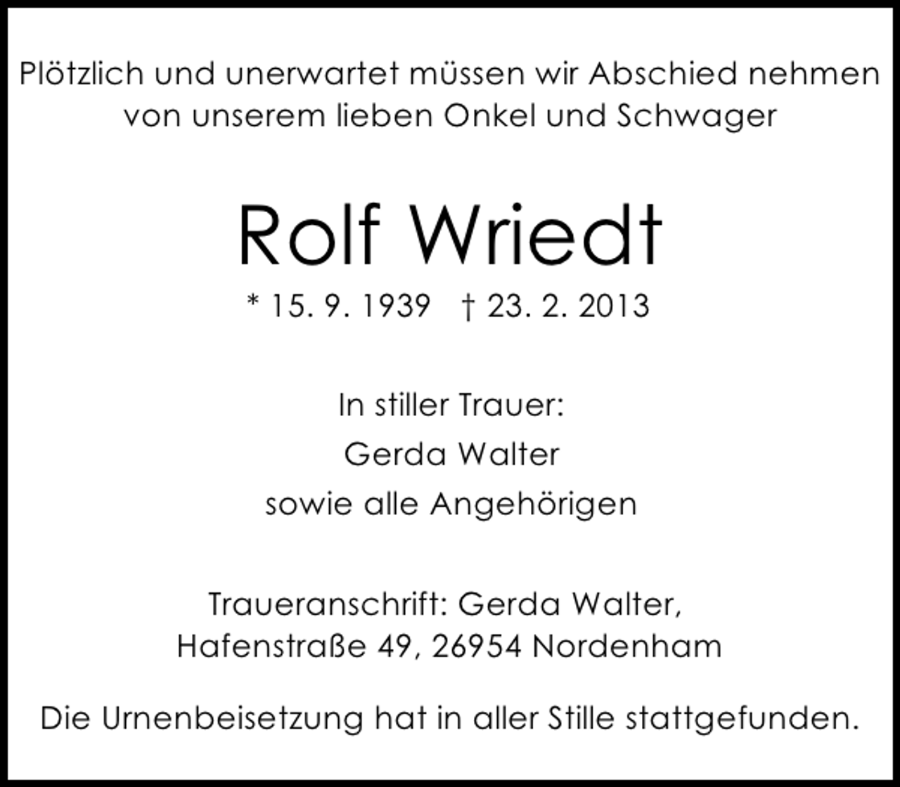<p>Plötzlich und unerwartet müssen wir Abschied nehmen<br />von unserem lieben Onkel und Schwager</p><p>Rolf Wriedt<br />* 15. 9. 1939 † 23. 2. 2013<br />In stiller Trauer:<br />Gerda Walter<br />sowie alle Angehörigen<br />Traueranschrift: Gerda Walter,<br />Hafenstraße 49, 26954 Nordenham<br />Die Urnenbeisetzung hat in aller Stille stattgefunden.</p>