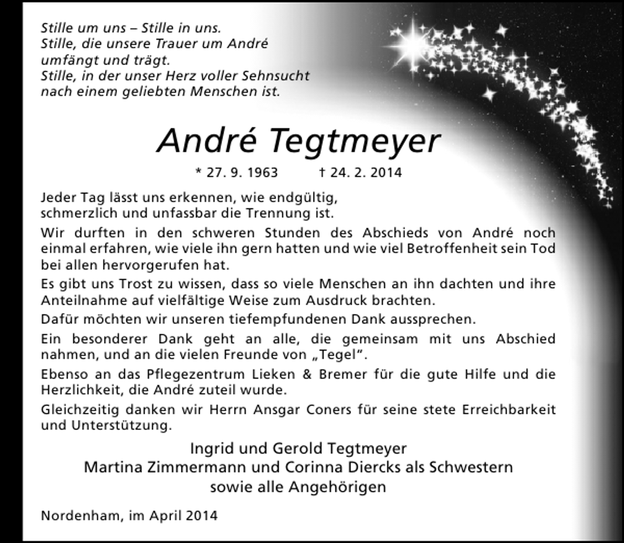 <p>Stille um uns – Stille in uns.<br />Stille, die unsere Trauer um André<br />umfängt und trägt.<br />Stille, in der unser Herz voller Sehnsucht<br />nach einem geliebten Menschen ist.</p><p>André Tegtmeyer<br />* 27. 9. 1963</p><p>† 24. 2. 2014</p><p>Jeder Tag lässt uns erkennen, wie endgültig,<br />schmerzlich und unfassbar die Trennung ist.<br />Wir durften in den schweren Stunden des Abschieds von André noch<br />einmal erfahren, wie viele ihn gern hatten und wie viel Betroffenheit sein Tod<br />bei allen hervorgerufen hat.<br />Es gibt uns Trost zu wissen, dass so viele Menschen an ihn dachten und ihre<br />Anteilnahme auf vielfältige Weise zum Ausdruck brachten.<br />Dafür möchten wir unseren tiefempfundenen Dank aussprechen.<br />Ein besonderer Dank geht an alle, die gemeinsam mit uns Abschied<br />nahmen, und an die vielen Freunde von „Tegel“.<br />Ebenso an das Pflegezentrum Lieken &amp; Bremer für die gute Hilfe und die<br />Herzlichkeit, die André zuteil wurde.<br />Gleichzeitig danken wir Herrn Ansgar Coners für seine stete Erreichbarkeit<br />und Unterstützung.</p><p>Ingrid und Gerold Tegtmeyer<br />Martina Zimmermann und Corinna Diercks als Schwestern<br />sowie alle Angehörigen<br />Nordenham, im April 2014</p>