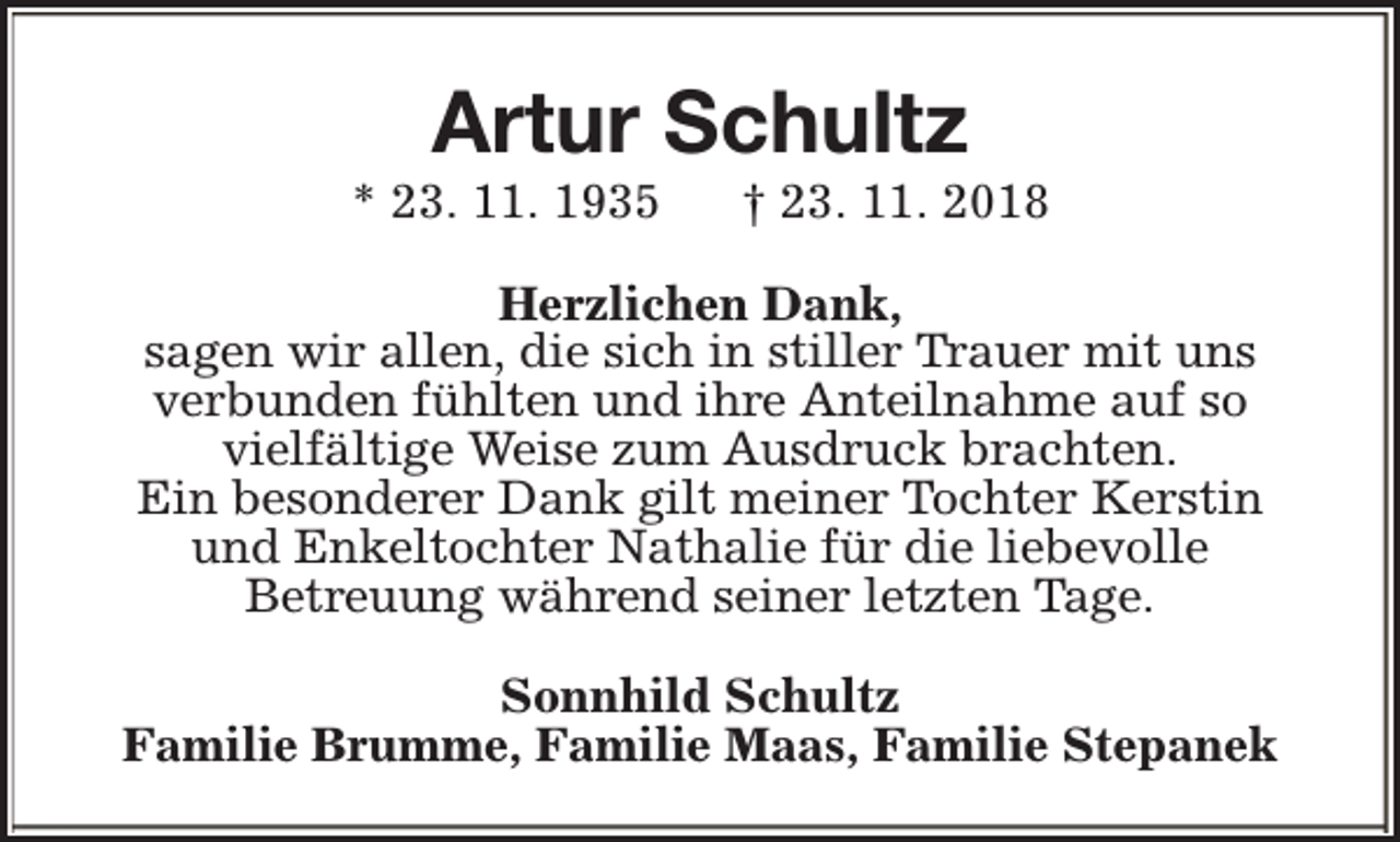 <p>Artur Schultz</p><p>* 23. 11. 1935</p><p>† 23. 11. 2018</p><p>Herzlichen Dank,<br />sagen wir allen, die sich in stiller Trauer mit uns<br />verbunden fühlten und ihre Anteilnahme auf so<br />vielfältige Weise zum Ausdruck brachten.<br />Ein besonderer Dank gilt meiner Tochter Kerstin<br />und Enkeltochter Nathalie für die liebevolle<br />Betreuung während seiner letzten Tage.<br />Sonnhild Schultz<br />Familie Brumme, Familie Maas, Familie Stepanek</p>