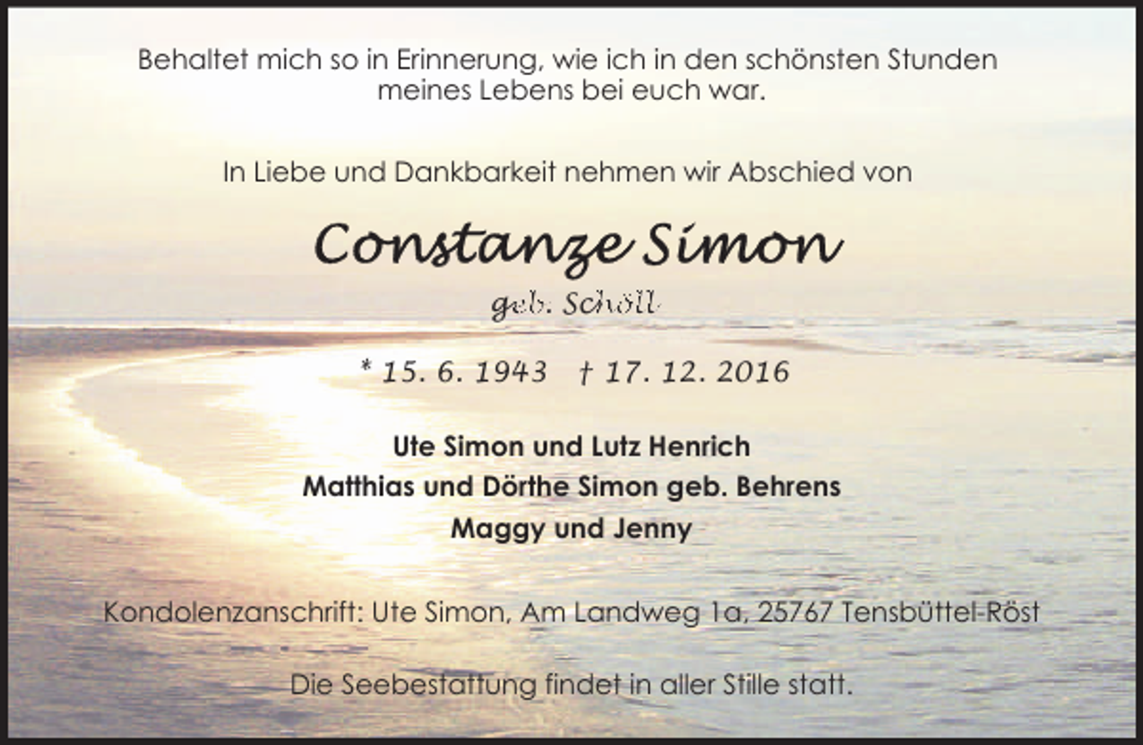 <p>Behaltet mich so in Erinnerung, wie ich in den schönsten Stunden<br />meines Lebens bei euch war.<br />In Liebe und Dankbarkeit nehmen wir Abschied von</p><p>ge<br />g<br />eb. Sch<br />chöll<br />* 15. 6. 1943</p><p>† 17. 12. 2016</p><p>Ute Simon und Lutz Henrich<br />Matthias und Dörthe Simon geb. Behrens<br />Maggy und Jenny<br />Kondolenzanschrift: Ute Simon, Am Landweg 1a, 25767 Tensbüttel-Röst<br />Die Seebestattung findet in aller Stille statt.</p>