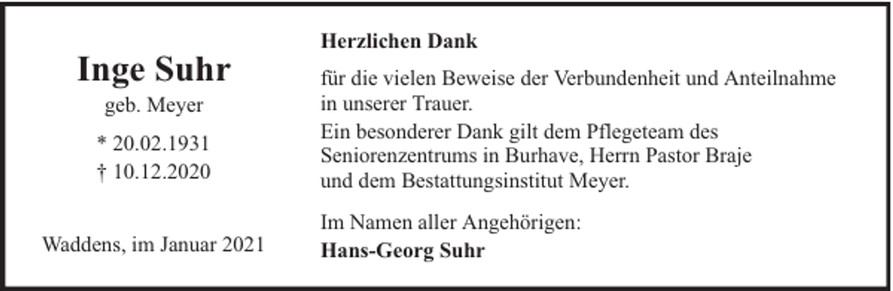 <p>Inge Suhr<br />geb. Meyer</p><p>* 20.02.1931<br />† 10.12.2020<br />Waddens, im Januar 2021</p><p>Herzlichen Dank<br />für die vielen Beweise der Verbundenheit und Anteilnahme<br />in unserer Trauer.<br />Ein besonderer Dank gilt dem Pflegeteam des<br />Seniorenzentrums in Burhave, Herrn Pastor Braje<br />und dem Bestattungsinstitut Meyer.<br />Im Namen aller Angehörigen:<br />Hans-Georg Suhr</p>
